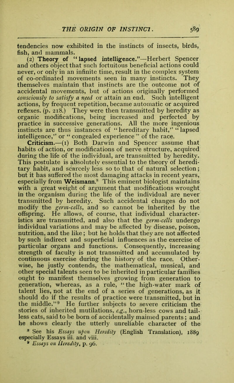 tendencies now exhibited in the instincts of insects, birds, fish, and mammals. (2) Theory of “ lapsed intelligence.”—Herbert Spencer and others object that such fortuitous beneficial actions could never, or only in an infinite time, result in the complex system of co-ordinated movements seen in many instincts. They themselves maintain that instincts are the outcome not of accidental movements, but of actions originally performed consciously to satisfy a need or attain an end. Such intelligent actions, by frequent repetition, became automatic or acquired reflexes, (p. 218.) They were then transmitted by heredity as organic modifications, being increased and perfected by practice in successive generations. All the more ingenious instincts are thus instances of “ hereditary habit,” “ lapsed intelligence,” or “ congealed experience ” of the race. Criticism.—(1) Both Darwin and Spencer assume that habits of action, or modifications of nerve structure, acquired during the life of the individual, are transmitted by heredity. This postulate is absolutely essential to the theory of heredi- tary habit, and scarcely less so to that of natural selection; but it has suffered the most damaging attacks in recent years, especially from Weismann.8 This eminent biologist maintains with a great weight of argument that modifications wrought in the organism during the life of the individual are never transmitted by heredity. Such accidental changes do not modify the germ-cells, and so cannot be inherited by the offspring. He allows, of course, that individual character- istics are transmitted, and also that the germ-cells undergo individual variations and may be affected by disease, poison, nutrition, and the like ; but he holds that they are not affected by such indirect and superficial influences as the exercise of particular organs and functions. Consequently, increasing strength of faculty is not transmitted and accumulated by continuous exercise during the history of the race. Other- wise, he justly contends, the mathematical, musical, and other special talents seen to be inherited in particular families ought to manifest themselves growing from generation to generation, whereas, as a rule, “ the high-water mark of talent lies, not at the end of a series of generations, as it should do if the results of practice were transmitted, but in the middle.”9 He further subjects to severe criticism the stories of inherited mutilations, e.g., horn-less cows and tail- less cats, said to be born of accidentally maimed parents ; and he shows clearly the utterly unreliable character of the 8 See his Essays upon Heredity (English Translation), 1889 especially Essays iii. and viii. 9 Essays on Heredity, p. 96.