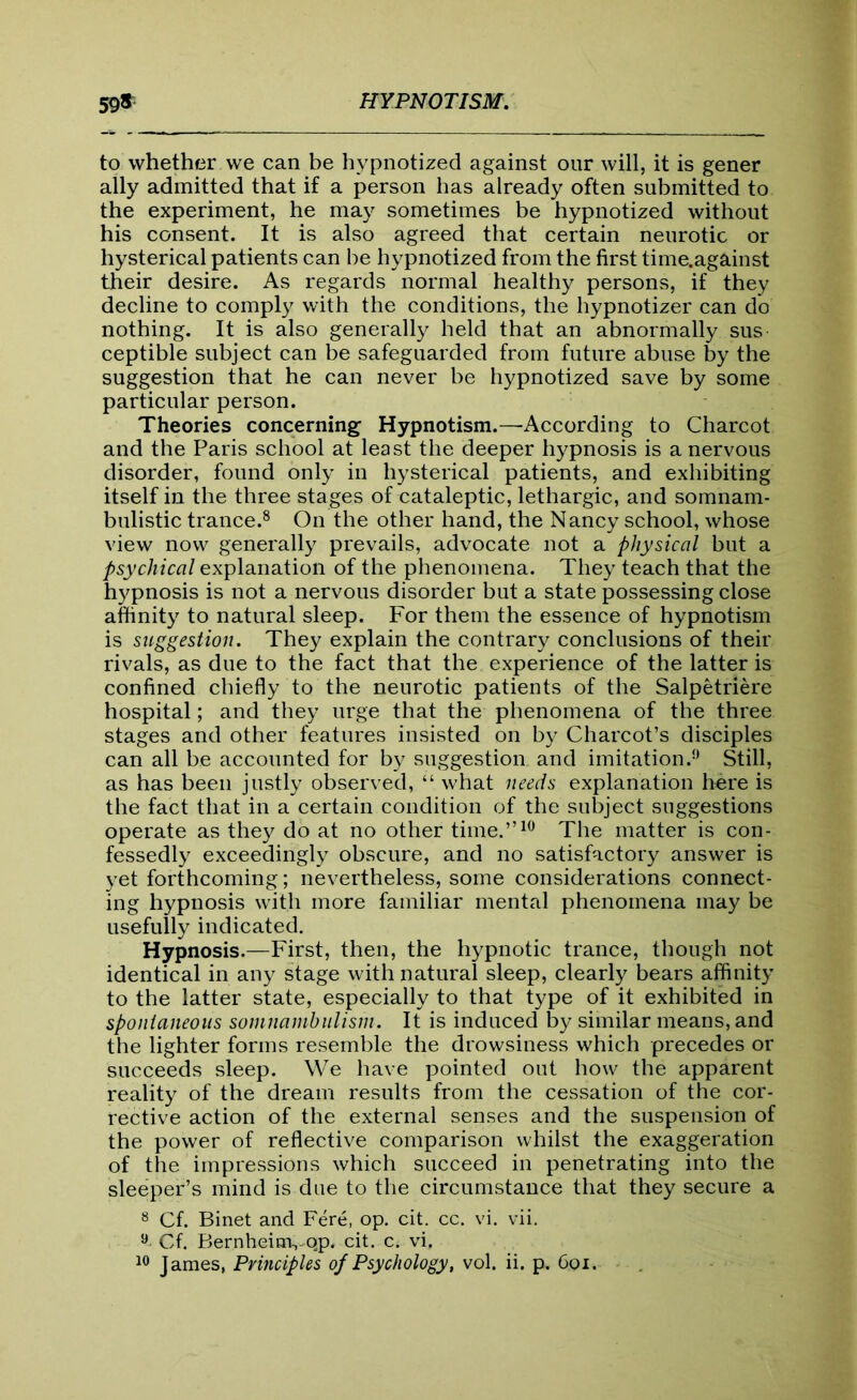 to whether we can be hypnotized against our will, it is gener ally admitted that if a person has already often submitted to the experiment, he may sometimes be hypnotized without his consent. It is also agreed that certain neurotic or hysterical patients can be hypnotized from the first time.against their desire. As regards normal healthy persons, if they decline to comply with the conditions, the hypnotizer can do nothing. It is also generally held that an abnormally sus ceptible subject can be safeguarded from future abuse by the suggestion that he can never be hypnotized save by some particular person. Theories concerning Hypnotism.—According to Charcot and the Paris school at least the deeper hypnosis is a nervous disorder, found only in hysterical patients, and exhibiting itself in the three stages of cataleptic, lethargic, and somnam- bulistic trance.8 On the other hand, the Nancy school, whose view now generally prevails, advocate not a physical but a psychical explanation of the phenomena. They teach that the hypnosis is not a nervous disorder but a state possessing close affinity to natural sleep. For them the essence of hypnotism is suggestion. They explain the contrary conclusions of their rivals, as due to the fact that the experience of the latter is confined chiefly to the neurotic patients of the Salpetriere hospital; and they urge that the phenomena of the three stages and other features insisted on by Charcot’s disciples can all be accounted for by suggestion and imitation.9 Still, as has been justly observed, “ what needs explanation here is the fact that in a certain condition of the subject suggestions operate as they do at no other time.”10 The matter is con- fessedly exceedingly obscure, and no satisfactory answer is yet forthcoming; nevertheless, some considerations connect- ing hypnosis with more familiar mental phenomena may be usefully indicated. Hypnosis.—First, then, the hypnotic trance, though not identical in any stage with natural sleep, clearly bears affinity to the latter state, especially to that type of it exhibited in spontaneous somnambulism. It is induced by similar means, and the lighter forms resemble the drowsiness which precedes or succeeds sleep. We have pointed out how the apparent reality of the dream results from the cessation of the cor- rective action of the external senses and the suspension of the power of reflective comparison whilst the exaggeration of the impressions which succeed in penetrating into the sleeper’s mind is due to the circumstance that they secure a 8 Cf. Binet and Fere, op. cit. cc. vi. vii. 9. Cf. Bernheinvqp. cit. c. vi. 10 James, Principles of Psychology, vol. ii. p. 6oi.