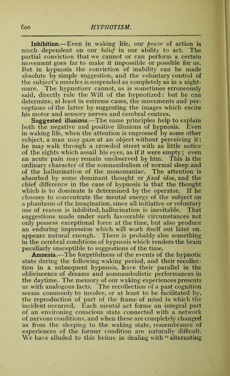Inhibition.—Even in waking life, our power of action is much dependent on our belief in our ability to act. The partial conviction that we cannot or can perform a certain movement goes far to make it impossible or possible for us. But in hypnosis the conviction of inability can be made absolute by simple suggestion, and the voluntary control of the subject’s muscles is suspended as completely as in a night- mare. The hypnotizer cannot, as is sometimes erroneously said, directly rule the Will of the hypnotized: but he can determine, at least in extreme cases, the movements and per- ceptions of the latter by suggesting the images which excite his motor and sensory nerves and cerebral centres. Suggested illusions.—The same principles help to explain both the negative and positive illusions of hypnosis. Even in waking life, when the attention is engrossed by some other subject, a man may gaze at an object without perceiving it; he may walk through a crowded street with as little notice of the sights which assail his eyes, as if it were empty; even an acute pain may remain unobserved by him. This is the ordinary character of the somnambulism of normal sleep and of the hallucination of the monomaniac. The attention is absorbed by some dominant thought or fixed idea, and the chief difference in the case of hypnosis is that the thought which is to dominate is determined by the operator. If he chooses to concentrate the mental energy of the subject on a phantasm of the imagination, since all initiative or voluntary use of reason is inhibited, hallucination is inevitable. That suggestions made under such favourable circumstances not only possess exceptional force at the time, but also produce an enduring impression which will work itself out later on. appears natural enough. There is probably also something in the cerebral conditions of hypnosis which renders the brain peculiarly susceptible to suggestions of the time. Amnesia.—The forgetfulness of the events of the hypnotic state during the following waking period, and their recollec- tion in a subsequent hypnosis, have their parallel in the obliviscence of dreams and somnambulistic performances in the daytime. The memory of our waking experiences presents us with analogous facts. The recollection of a past cognition seems commonly to involve, or at least to be facilitated by, the reproduction of part of the frame of mind in which the incident occurred. Each mental act forms an integral part of an environing conscious state connected with a network of nervous conditions, and when these are completely changed as from the sleeping to the waking state, remembrance of experiences of the former condition are naturally difficult. We have alluded to this before in dealing with “ alternating