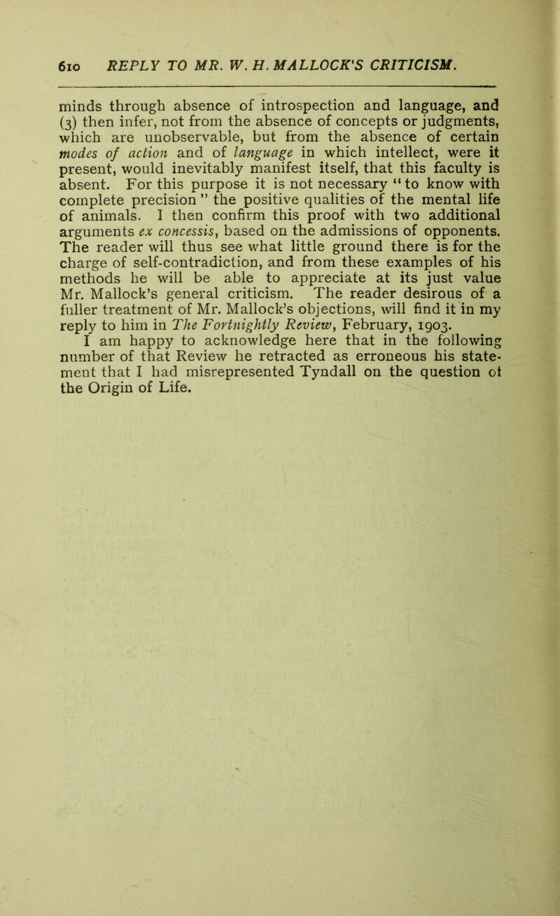 minds through absence of introspection and language, and (3) then infer, not from the absence of concepts or judgments, which are unobservable, but from the absence of certain modes of action and of language in which intellect, were it present, would inevitably manifest itself, that this faculty is absent. For this purpose it is not necessary “to know with complete precision ” the positive qualities of the mental life of animals. I then confirm this proof with two additional arguments ex concessis, based on the admissions of opponents. The reader will thus see what little ground there is for the charge of self-contradiction, and from these examples of his methods he will be able to appreciate at its just value Mr. Mallock’s general criticism. The reader desirous of a fuller treatment of Mr. Mallock’s objections, will find it in my reply to him in The Fortnightly Review, February, 1903. I am happy to acknowledge here that in the following number of that Review he retracted as erroneous his state- ment that I had misrepresented Tyndall on the question ot the Origin of Life.