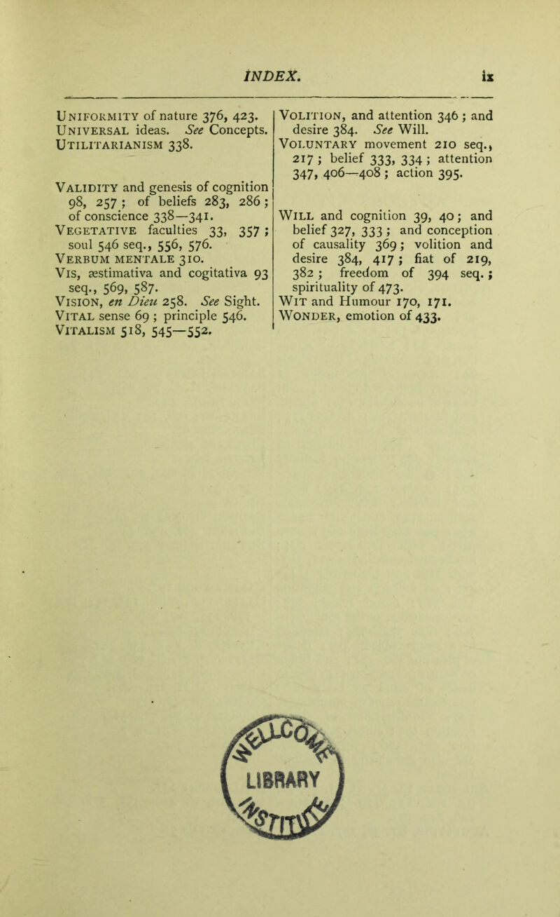 Uniformity of nature 376, 423. Universal ideas. See Concepts. Utilitarianism 338. Validity and genesis of cognition 98, 257 ; of beliefs 283, 286; of conscience 338—341. Vegetative faculties 33, 357 ; soul 546 seq., 556, 576. Verbum mentale 310. Vis, aestimativa and cogitativa 93 seq., 569, 587* Vision, en Dieu 258. See Sight. Vital sense 69 ; principle 546. Vitalism 518, 545—552. Volition, and attention 346 ; and desire 384. See Will. Voluntary movement 210 seq., 217 ; belief 333, 334 ; attention 347, 406—408 ; action 395. Will and cognition 39, 40; and belief 327, 333 ; and conception of causality 369; volition and desire 384, 417 ; fiat of 219, 382 ; freedom of 394 seq.; spirituality of 473. Wit and Humour 170, 171. Wonder, emotion of 433.