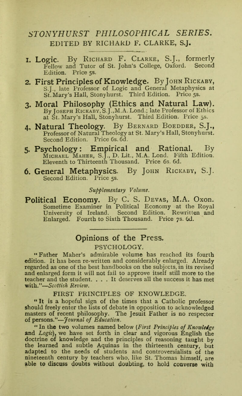 STONYHURST PHILOSOPHICAL SERIES. EDITED BY RICHARD F. CLARKE, S.J. 1. Logic. By Richard F. Clarke, S.J., formerly Fellow and Tutor of St. John’s College, Oxford. Second Edition. Price 5s. 2. First Principles of Knowledge. By John Rickaby, S.J., late Professor of Logic and General Metaphysics at St. Mary’s Hall, Stony hurst. Third Edition. Price 5s. 3. Moral Philosophy (Ethics and Natural Law). By Joseph Rickaby, S.J.,M.A. Lond.; late Professor of Ethics at St. Mary’s Hall, Stonyhurst. Third Edition. Price 5s. 4. Natural Theology. By Bernard Boedder, S.J., Professor of Natural Theology at St. Mary’s Hall, Stonyhurst. Second Edition. Price 6s. 6d. 5. Psychology: Empirical and Rational. By Michael Maher, S.J., D. Lit., M.A. Lond. Fifth Edition. Eleventh to Thirteenth Thousand. Price 6s. 6d. 6. General Metaphysics. By John Rickaby, S.J. Second Edition. Price 5s. Supplementary Volume. Political Economy. By C. S. Devas, M.A. Oxon. Sometime Examiner in Political Economy at the Royal University of Ireland. Second Edition. Rewritten and Enlarged. Fourth to Sixth Thousand. Price 7s. 6d. Opinions of the Press. PSYCHOLOGY. “ Father Maher’s admirable volume has reached its fourth edition. It has been re-written and considerably enlarged. Already regarded as one of the best handbooks on the subjects, in its revised and enlarged form it will not fail to approve itself still more to the teacher and the student. ... It deserves all the success it has met with.”—Scottish Review. FIRST PRINCIPLES OF KNOWLEDGE.  It is a hopeful sign of the times that a Catholic professor should freely enter the lists of debate in opposition to acknowledged masters of recent philosophy. The Jesuit Father is no respecter of persons.”—Journal of Education. “In the two volumes named below [First Principles of Knowledge and Logic), we have set forth in clear and vigorous English the doctrine of knowledge and the principles of reasoning taught by the learned and subtle Aquinas in the thirteenth century, but adapted to the needs of students and controversialists of the nineteenth century by teachers who, like St. Thomas himself, are able to discuss doubts without doubting, to hold converse with