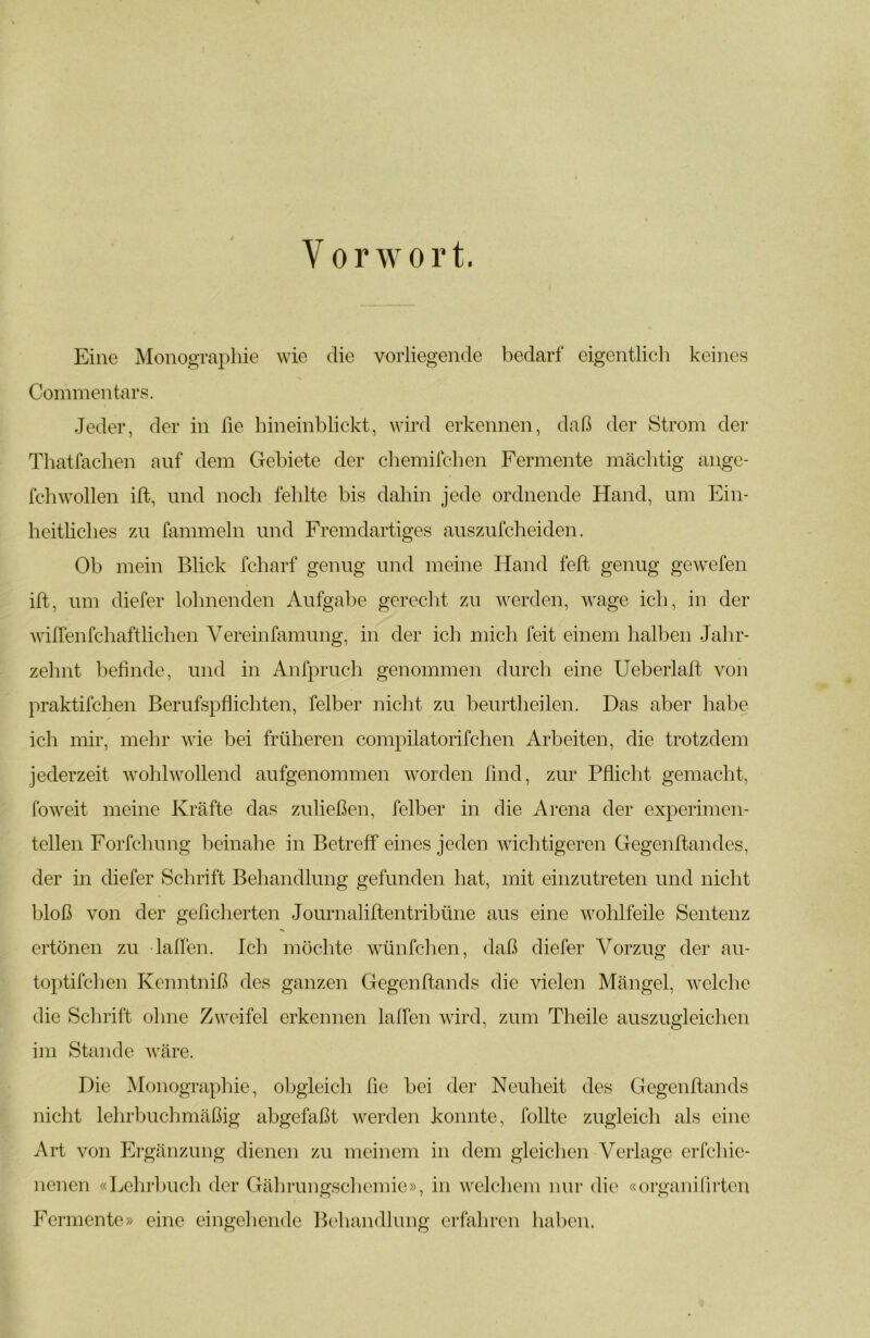 Vorwort. Eine Monographie wie die vorliegende bedarf eigentlich keines Commentars. Jeder, der in he hineinblickt, wird erkennen, daß der Strom der Thatfachen auf dem Gebiete der chemilchen Fermente mäclitig ange- fchwollen ift, und noch fehlte bis dahin jede ordnende Hand, um Ein- heitliches zu fammeln und Fremdartiges auszufcheiden. Ob mein Blick fcharf genug und meine Hand feil genug gewefen ift, um diefer lohnenden Aufgabe gerecht zu werden, wage ich, in der Aviffenfchaftlichen Vereinfamung, in der ich mich feit einem halben Jahr- zehnt beßnde, und in Anfpruch genommen durch eine Ueberlaft von praktifchen Berufspüichten, felber nicht zu beurtheilen. Das aber habe ich mir, mehr wie bei früheren compilatorifchen Arbeiten, die trotzdem jederzeit wohlwollend aufgenommen worden find, zur Pßicht gemacht, foweit meine Kräfte das zuließen, felber in die Arena der experimen- tellen Forfchung beinahe in Betreff eines jeden wichtigeren Gegenftandes, der in diefer Schrift Behandlung gefunden hat, mit einzutreten und nicht bloß von der geheberten Journaliftentribüne aus eine wohlfeile Sentenz ertönen zu laffen. Ich möchte wünfehen, daß diefer V^orzug der au- toptifchen Kenntniß des ganzen Gegenftands die vielen Mängel, welche die Schrift ohne Zweifel erkennen laffen wird, zum Theile auszugleichen im Stande wäre. Die Monographie, obgleich he bei der Neuheit des Gegenhands nicht lelirbuchmäßig abgefaßt werden konnte, follte zugleich als eine Art von Ergänzung dienen zu meinem in dem gleichen Verlage erfchie- nenen «Lehrbuch der Gährungschemie», in welchem nur die «organilirten Fermente» eine eingehende Behandlung erfahren haben,
