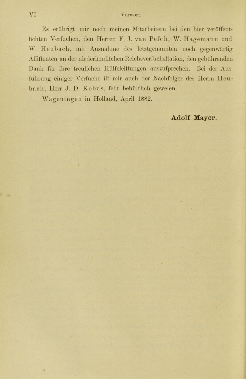 Es erübrigt inii- nocli meinen MitaiEeitern l)ei den liier verötfent- lichten Verfuclien, den Herren F. J. van Pefcli,-W. Hagemann und W. Eleiibaeh, mit Aiisnalmie des letztgenannten nocii gegenwärtig AUiftenten an der nicderländi[clien Eeicbsverruclisltation, den gebülirenden Dank für ilire treulichen Hülfeleiftungen auszufpreclien. Bei der Aus- fülirung einiger Verfuche ift mir auch der Naclifolger des Herrn Heu- bach, Herr J. D. Kubus, febr lieliülflicli gewefen. Wageningen in Holland, April BS82. Adolf Mayer. i