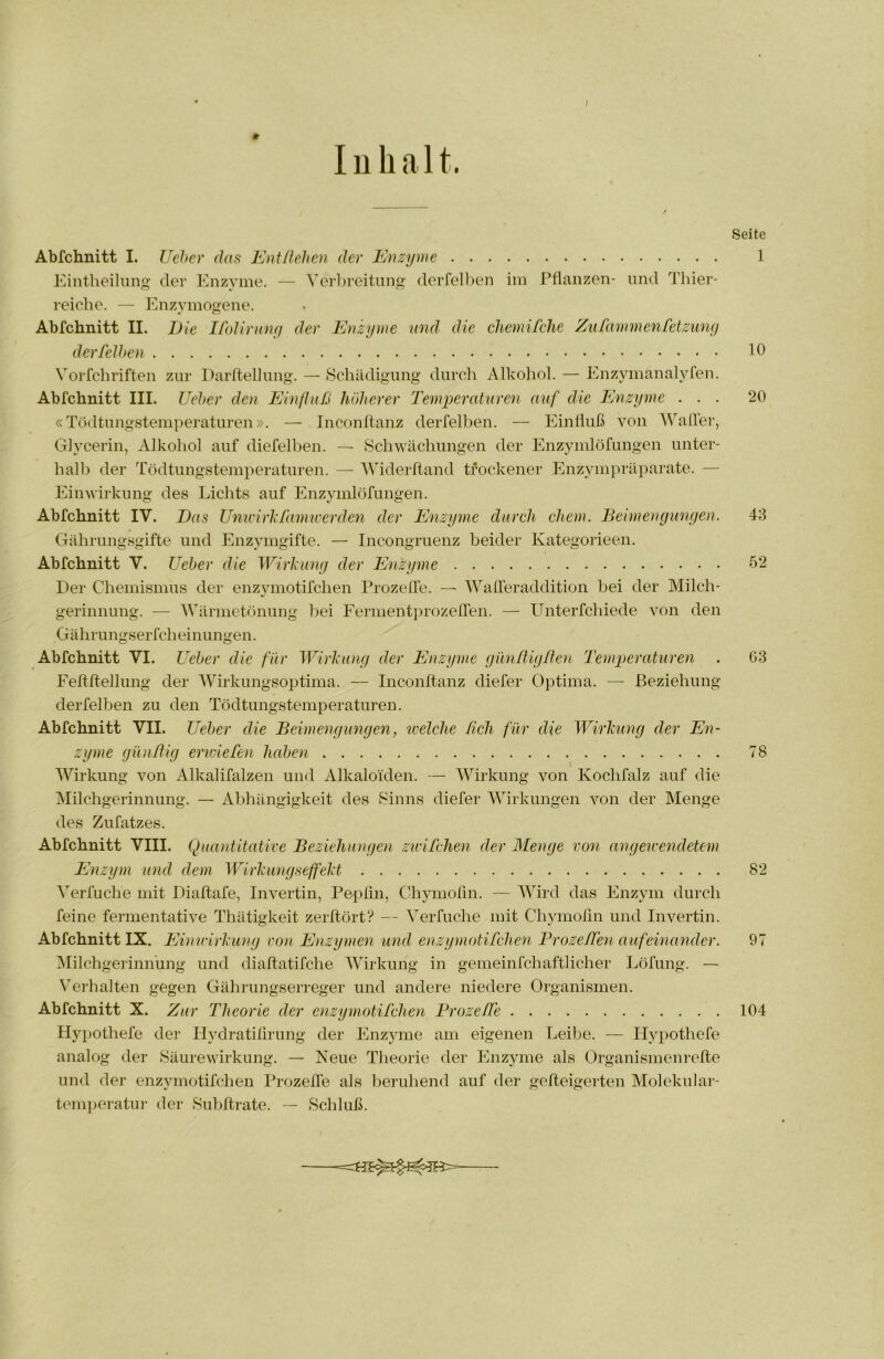 Inhalt. Seite Abfchnitt I. Uehcr das Entßehen der Enzyme 1 Eintlieilimg' der Enzyme. — Verbreitung derrell)en im Pflanzen- und Thier- reiehe. — Pnizymogene. Abfchnitt II. Die Ifolirimy der Enzyme und die chemifche Zufammenretzung derfeJhen Ib Vorfcbriften zur Darflellung. — Schädigung durcli Alkohol. — Enzjunanalyfen. Abfchnitt III. Ueher den Einfluß höherer Temperaturen auf die Enzyme ... 20 «Tödtungstemperaturen». — Inconftanz derfelben. — Einfluß von Wafler, Glycerin, ^Vlkohol auf diefelben. — Schwächungen der Enzymlöfungen unter- hall) der Tödtungstemperaturen. — Widerfland trockener Enzympräparate. — Einwirkung des Lichts auf Enzymlöfungen. Abfchnitt IV. Das Unu'irlxfamwerden der Enzyme durch ehern. Beimengungen. 43 Gährungsgifte und Enzymgifte. — Incongruenz beider Kategorieen. Abfchnitt V. Ueher die Wirkung der Enzyme ö2 Der Chemismus der enzymotifchen Prozeffe. — Wafleraddition bei der Milch- gerinnung. — Wärmetönung bei Ferment])rozefTen. — Unterfchiede von den G ä hr u ng s er fch ei n un gen. Abfchnitt VI. Ueher die für Wirkung der Enzyme gim/tigßen Temperaturen . G3 Feffftelhmg der Wirkungsoptima. — Inconftanz diefer Optima. — Beziehung derfelben zu den Tödtungstemperaturen. Abfchnitt VII. Ueher die Beimengungen, welche ßch für die Wirkung der En- zyme giuißig erwiefen hahen 78 Wirkung von Alkalifalzen und Alkaloiden. — Wirkung von Kochfalz auf die INIilchgerinnung. — Abhängigkeit des Sinns diefer Wirkungen von der Menge des Zufatzes. Abfchnitt VIII. Quantitative Beziehiuigen zwiTchen der Menge von angewendetem Enzym und dem Wirkungseffekt 82 ^^erfuche mit Diaftafe, Invertin, Pepfin, Chymolin. — Wird das Enzym durch feine fermentative Thätigkeit zerftört? — Verfuche mit Chymofm und Invertin. Abfchnitt IX. Einwirkung von Enzymen und enzymotifchen Brozeflen aufeinander. 97 Milchgerinnung und diaftatifche Wirkung in gemeinfehältlicher Löfung. — Verhalten gegen Gährungserreger und andere niedere Organismen. Abfchnitt X. Zur Theorie der enzymotifchen BrozefCe 104 Hypothefe der Hydratilirung der Enzyme am eigenen Leibe. — Ilypothefe analog der Säurewirkung. — Neue Theorie der Enzyme als Organismenrefle und der enzymotifchen Prozeße als beruhend auf der geßeigerten Alolekular- tem]>eratur der Subßrate. — Schluß.