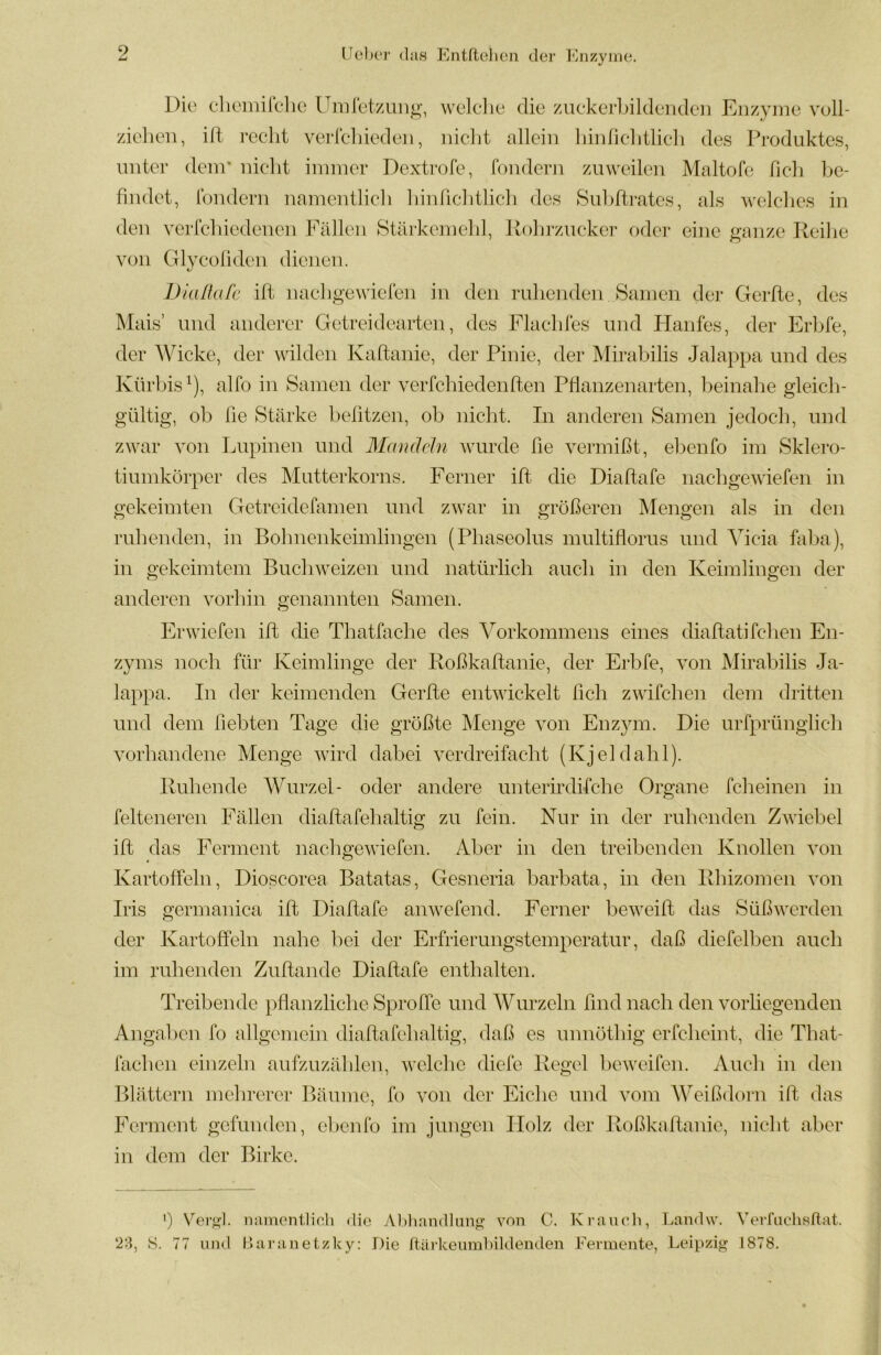 9 Die clioiilirclic üniretziiii^, weidie die zuekei’Lildenden Enzyme voll- zielieii, id reclit verlcliieden, niclit allein liinliclitlicli des Produktes, unter dem* nicht immer Dextrofe, fondern zuweilen Maltofe fich be- findet, londern namentlicli hinficbtlicli des Subdrates, als welches in den verlcbiedenen Fällen Stärkemehl, Rohrzucker oder eine ganze Reilie von Glycofiden dienen. Dialkifc id nachgewielen in den ruhenden Samen der Gerde, des Mais’ und anderer Getreidearten, des Flaehles und Hanfes, der Erlde, der AVicke, der wilden Kadanie, der Pinie, der Mirabilis Jalappa und des Kürbis^), alfo in Samen der verfchiedenden Pflanzenarten, beinahe gleich- gültig, ob fie Stärke befitzen, ob nicht. Tn anderen Samen jedoch, und zwar von Ijupinen und Mandeln wurde fie vermißt, ebenfo im Sklero- tiumkörper des Mutterkorns. Ferner id die Diadafe nachgewiefen in gekeimten Getreidefamen und zwar in größeren Mengen als in den ruhenden, in Bohnenkeimlingen (Phaseolus multiflorus und Vicia faba), in gekeimtem Buchweizen und natürlich auch in den Iveimlingen der anderen vorhin genannten Samen. Erwiefen id die Thatfache des Vorkommens eines diadatifchen En- zyms noch für Iveimlinge der Roßkadanie, der Ei’bfe, von Mirabilis Ja- lappa. In der keimenden Gerde entwickelt fich zwifchen dem dritten und dem liebten Tage die größte Menge von Enzym. Die urfprüngTich vorhandene Menge wird dabei verdreifacht (Ivjeldahl). Ituhende Wurzel- oder andere unterirdifche Organe fcheinen in felteneren Fällen diadafehaltig zu fein. Nur in der ruhenden Zwiebel id das l^erment nachgewiefen. Aber in den treibenden Ivnollen von Ivartoffeln, Dioscorea Batatas, Gesneria barbata, in den Rhizomen von Iris germanica id Diadafe anwefend. Ferner beweid das Süßwerden der Kartoffeln nahe hei der Erfrierungstemperatur, daß diefelben auch im ruhenden Zudande Diadafe enthalten. Treibende pflanzliclie Sproffe und AA^urzeln find nach den vorliegenden Angal )cn fo allgemein diadafehaltig, daß es unnöthig erfcheint, die That- faclien einzeln aufzuzählen, welche diefe Regel licweifen. Auch in den Blättern mehrerer Bäume, fo von der Eiche und vom Weißdorn id das Ferment gefunden, clienfo im jungen Holz der Roßkadanie, nicht aber in dem der Birke. ') Ver^H. miinenilioli die Al )li and lang von C. Krancli, Landw. Verfiichsftat. 23, S. 77 und Uaranetzky; Die ftärkeiimbildenden Fermente, Leipzig 1878.