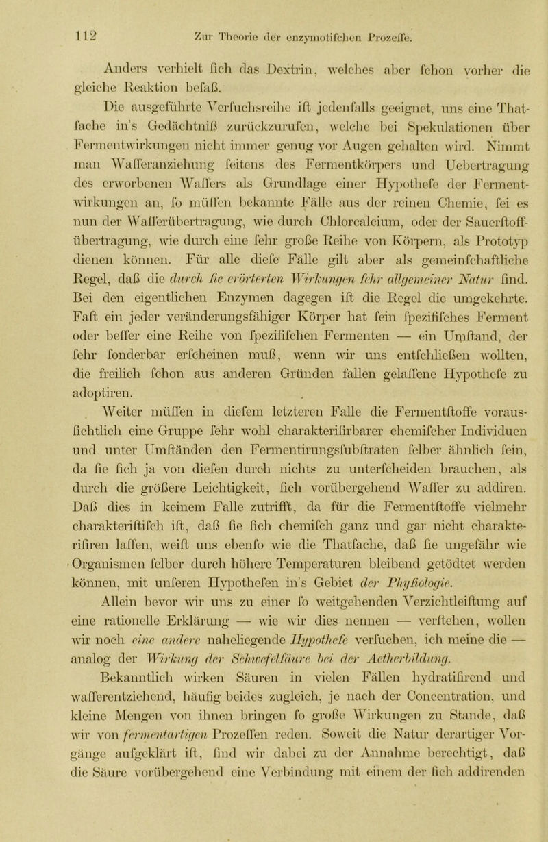 Anders verlnelt lieh das Dextrin, welches al)er fchon verlier die gleiche Ileaktion hefaß. Die ansgelidirte Verfiichsreilie ift jedenfalls geeignet, uns eine Tliat- fache in’s Gedächtniß znrückzurufen, welche liei Spcknlationen über Ferinentwirknngen nicht innner genug vor Angen gelialten wird. Nimmt man A\hdreranziehnng feitens des Fermentkörpers und Uehertragung des erworbenen Walfers als Grundlage einer Hypotliefe der Ferment- wirkungen an, fo mühen bekannte Fälle aus der reinen Chemie, fei es nun der Wafferübertragung, wie durch Chlorcalcium, oder der Sauerftoff- übertragung, wie durch eine fehr große Reihe von Körpern, als Prototyp dienen können. Für alle diefe Fälle gilt aber als gemeinfchaftliche Regel, daß die durcli Rc erörterten Wirhmgen fehr eiligem einer Natur find. Bei den eigentlichen Enzymen dagegen ift die Regel die umgekehrte. Faft ein jeder veränderungsfähiger Körper hat fein fpezififches Ferment oder belTer eine Reihe von fpezififchen Fermenten — ein Uipttand, der fehr fonderbar erfcheinen muß, wenn wir uns entfchließen wollten, die freilich fchon aus anderen Gründen fallen gelalTene Hypothefe zu adoptiren. Weiter mülTen in diefem letzteren Falle die FermentftofFe voraus- flchtlich eine Gruppe fehr wohl charakterifirharer chemifcher IndiGduen und unter Umftänden den Fermentirungsfuhftraten felber ähnlich fein, da ße fleh ja von diefen durch nichts zu unterfcheiden brauchen, als durch die größere Leichtigkeit, fleh vorübergehend WalTer zu addiren. Daß dies in keinem Falle zutrifft, da für die FermentftofFe ^delmehr charakteriftifch ift, daß fle fleh chemifch ganz und gar nicht charakte- rißren laffen, weift uns ebenfo wie die Thatfache, daß fle ungefähr wie ■ Organismen felber durch höhere Temperaturen bleibend getödtet werden können, mit unferen Hypothefen in’s Gebiet der FhgRologie. Allein bevor wir uns zu einer fo weitgehenden ^'^erzichtleiftung auf eine rationelle Erklärung — wie Avir dies nennen — verftehen, Avollen Avir noch eine andere naheliegende Hypothefe A^erfuchen, ich meine die — analog der Wirhing der Sehivefelfäure hei der Aetherhüdung. Bekanntlich wirken Säuren in vielen Fällen hydratißrend und wafferentzieliend, häußg beides zugleich, je nach der Concentration, und kleine Mengen von ihnen bringen fo große Wirkungen zu Stande, daß Avir von fermentartigen Prozeßen reden. Soweit die Natui* derartiger Vor- gänge aufgeklärt ift., flud Avir dabei zu der A-imalmie berechtigt, daß die Säure vorühergeliend eine Verbindung mit einem der lieh addirenden