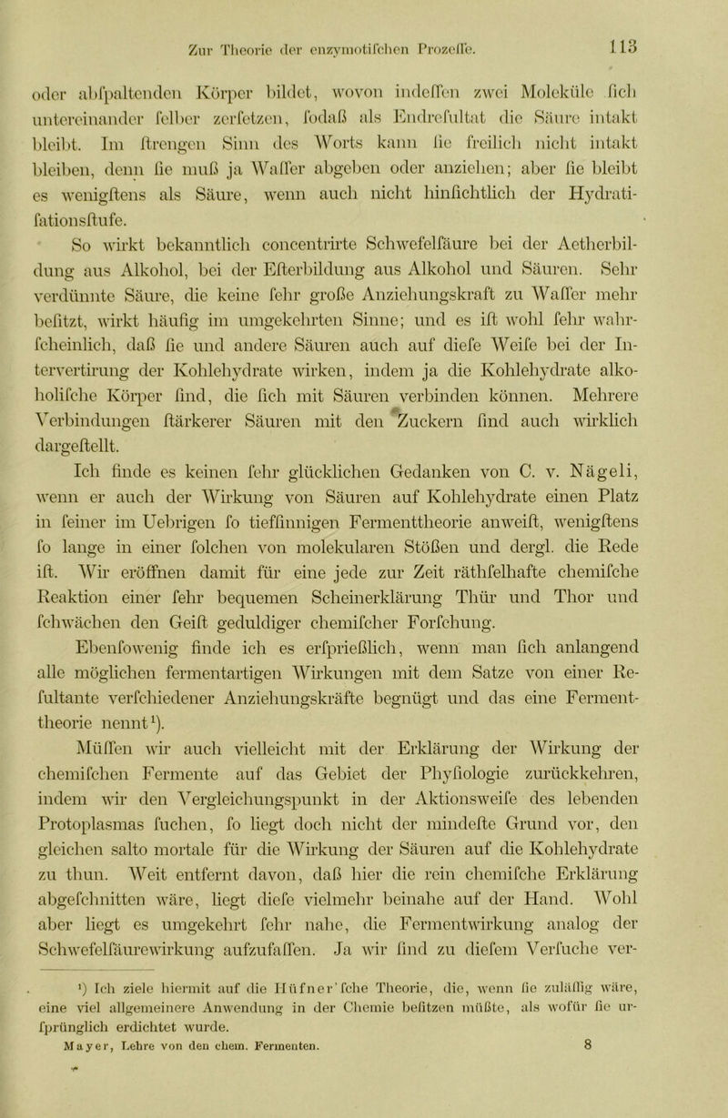 oder abfpaltcndcn Körper bildet, wovon indeffen zwei Moleküle fic]i untereinander felber zerfetzen, fodaß als kkidrefultat die Säure intakt bleibt. Im llrengen Sinn des AVorts kann lie freilich nicht intakt bleiben, denn lie muß ja AValfer abgeben oder anzielien; aber he bleibt es wenigftens als Säure, wenn auch nicht hinfichtlich der Hydrati- fationsftufe. So whkt bekanntlich concentrirte Schwefelfäure bei der Aetherbil- dung aus Alkohol, bei der Eiterbildung aus Alkohol und Säuren. Sehr verdünnte Säure, die keine fein* große Anziehungskraft zu Waffer mehr beßtzt, wirkt häufig im umgekehrten Sinne; und es ilt wohl fehr wahr- fcheinlich, daß fie und andere Säuren auch auf diefe Weife bei der In- ter vertirung der Kohlehydrate wirken, indem ja die Kohlehydrate alko- holifche Körper find, die fich mit Säuren verbinden können. Mehrere A^erbindungen ftärkerer Säuren mit den Zuckern find auch wirklich dargeftellt. Ich finde es keinen fehr glücklichen Gedanken von C. v. Nägeli, wenn er auch der AA^irkung von Säuren auf Kohlehydrate einen Platz in feiner im Uebrigen fo tieffinnigen Fermenttheorie anweift, wenigftens fo lange in einer folclien von molekularen Stößen und dergl. die Rede ift. AVir eröffnen damit für eine jede zur Zeit räthfelhafte chemifche Reaktion einer fehr bequemen Scheinerklärung Thür und Thor und fchwächen den Gei ft geduldiger chemifcher Forfchung. Ebenfowenig finde ich es erfprießlich, wenn man fich anlangend alle möglichen fermentartigen Wirkungen mit dem Satze von einer Re- fultante verfchiedener Anziehungskräfte begnügt und das eine Ferment- theorie nennt ^). Müffen wir auch vielleicht mit der Erklärung der AVirkung der chemifchen Fermente auf das Gebiet der Phyfiologie zurückkehren, indem wir den A^ergleichungspunkt in der Aktionsweife des lebenden Protoplasmas fuchen, fo liegt doch nicht der mindefte Grund vor, den gleichen salto mortale für die Wirkung der Säuren auf die Kohlehydrate zu thun. AA^eit entfernt davon, daß hier die rein chemifche Erklärung abgefclmitten wäre, liegt diefe vielmehr beinahe auf der Hand. AA^ohl aber liegt es umgekehrt fehr nahe, die Fermentwirkung analog der Schwefelfäurewirkung aufzufaffen. Ja wir find zu diefem Verfuche ver- *) Ich ziele hiermit auf die Hüfner’fche Theorie, die, wenn lie zulalhg wäre, eine viel allgemeinere Anwendung in der Chemie belitzen müßte, als wofür ße ur- fprünglich erdichtet wurde. Mayer, Lehre von den ehern. Fermenten. 8