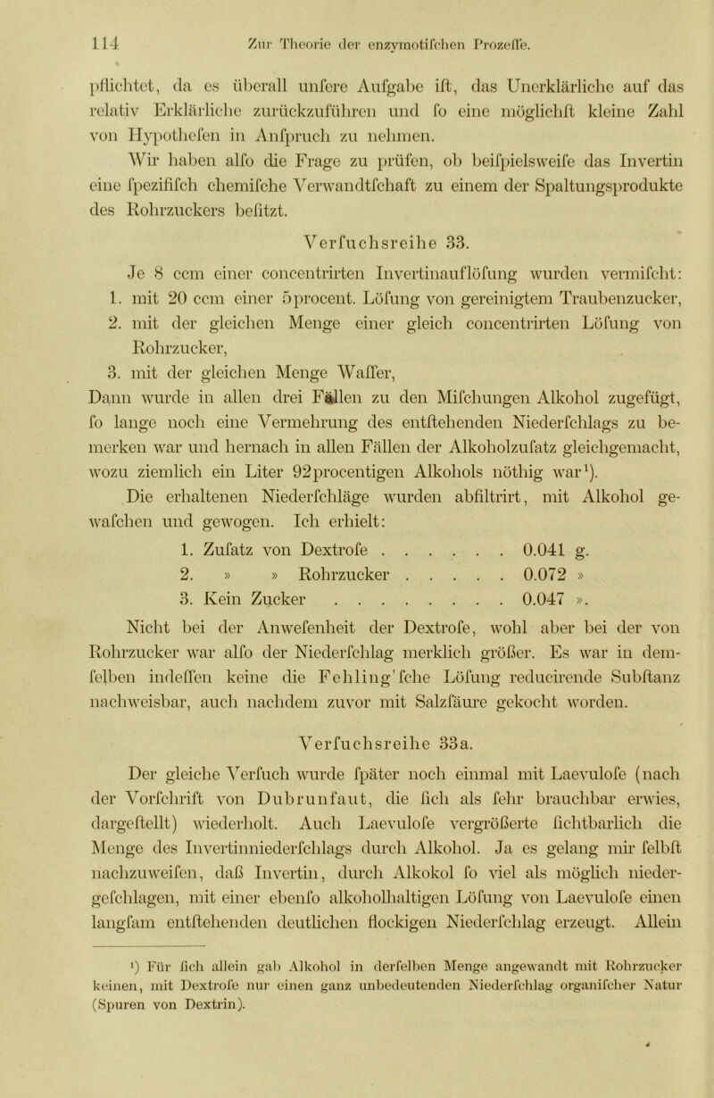 pHiclitct, da cs ül^crall unferc Aufgal)c ift, das Unerklärliche auf das relativ Erklärliche zurückzuführcii und fo eine möglichft kleine Zahl von Hypothefen in Anfpruch zu nehmen. Wir haben alfo die Frage zu prüfen, ob beifpielsweife das Invertin eine fpezififch chemifche Verwandtfchaft zu einem der Spaltungsprodukte des Rohrzuckers befitzt. Verfuchsreihe 33. Je 8 ccm einer concentrirten Invertinauflöfung wurden vermifcht: 1. mit 20 ccm einer öprocent. Löfung von gereinigtem Traubenzucker, 2. mit der gleichen Menge einer gleich concentrirten Löfung von Rohrzucker, 3. mit der gleichen Menge Waller, Dann wurde in allen drei Fällen zu den Mifchungen Alkohol zugefügt, fo lange noch eine Vermehrung des entftehenden Niederfchlags zu be- merken war und hernach in allen Fällen der Alkoholzufatz gleichgemacht, wozu ziemlich ein Liter 92procentigen Alkohols nöthig war^). Die erhaltenen Niederfchläge wurden abfiltrirt, mit Alkohol ge- wafchen und gewogen. Ich erhielt: 1. Zufatz von Dextrofe 0.041 g. 2. » » Rohrzucker 0.072 » 3. Kein Zucker 0.047 ». Nicht bei der Anwefenheit der Dextrofe, wohl aber bei der von Rohrzucker war alfo der Niederfchlag merklich größer. Es war in dem- felben indeffen keine die Fehling’fche Löfung reducirende Subltanz nachweisbar, auch nachdem zuvor mit Salzfäure gekocht worden. Verfuchsreihe 33a. Der gleiche Verfuch wurde fpäter noch einmal mit Laevulofe (nach der Vorfchrift von Dubrunfaut, die lieh als fehr brauchbar erwies, dargeftellt) wiederholt. Auch Laevulofe vergrößerte richtbarlich die Menge des Invertinniederfchlags durch Alkohol. Ja es gelang mir felbft nachzuweifen, daß Invertin, durch Alkohol fo ^del als möglich nieder- gefchlageii, mit einer ehenfo alkoholhaltigen Löfung von Laevulofe einen langfam entftehenden deutlichen flockigen Niederfchlag erzeugt. Allein 0 Für ßch allein gab Alkohol in deiTelben Menge angewandt mit Rohrzucker keinen, mit Dextrofe nur einen ganz unbedeutenden Niederfchlag organifcher Natur (Spuren von Dextrin).