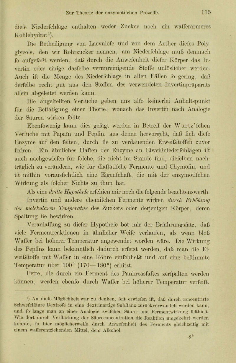 diefo Niederfclilägo entlialtcn weder Zucker noeli ein waireräriueres Kohlehydrat^). Die Betheiligung' von Laevulofe und von dein Aetlier diefes Boly- glyeols, den wir llohrzucker nennen, am Niederfciilage muß denmacli Ib aufgelaßt werden, daß durcli die Anwefenheit dicfer Körper das In- vertin oder einige dasfelbe verunreinigende Stoffe unlösliclier werden. Auch ill die Menge des Niederfchlags in allen Fällen Ib gering, daß derlelbe recht gut aus den Stoffen des verwendeten Invertinpräparats allein abgeleitet werden kann. Die angeftellten Verfuche geben uns alfo keinerlei Anhaltspunkt für die Beffätigimg einer Thorie, wonach das Invertin nach Analogie der Säuren wirken follte. Eben Ib wenig kann dies gefagt werden in Betreff der AVurtz’fchen Verfuche mit Papain und Pepfm, aus denen hervorgeht, daß ßch diele Enzvme auf den feiten, durch ße zu verdauenden Ei weiß hoffen zuvor ßxiren. Ein ähnliches Haften der Enzyme an Eiweiß nieder fclilägen iß auch nachgewiefen für folche, die nicht im Stande ßnd, diefelben nach- träglich zu verändern, wie für diaßatifche Fermente und Chymoßn, und iß mithin vorausßchtlich eine Eigenfchaft, die mit der enzymotifehen Wirkung als folcher Nichts zu thun hat. Als eine dritte Hypothele erfchien mir noch die folgende beachtenswerth. Invertin und andere chemifchen Fermente wirken äiircli Erhöhung der molehidaren Temperedur des Zuckers oder derjenigen Körper, deren Spaltung ße bewirken. A^eranlaffung zu diefer Hypothefe bot mir der Erfahrungsfatz, daß viele Fermentreaktionen in ähnlicher Weife verlaufen, als wenn bloß Waffer bei höherer Temperatur angewendet worden wäre. Die Wirkung des Pepßns kann bekanntlich dadurch erfetzt werden, daß man die Ei- weißßoffe mit Waffer in eine Röhre einfchließt und auf eine beßimmte Temperatur über 100® (170—180®) erhitzt. Fette, die durch ein Ferment des Pankreasfaftes zerfpalten werden können, werden ebenfo durcli Waffer bei höherer Temperatur verfeift. 0 An diefe Möglichkeit war zu denken, feit erwiefen ift, daß durch concentrirte Schwefelfäiire Dextrofe in eine dextrinartige Snbftanz zurückverwandelt werden kann, und fo lange man an einer Analogie zwilchen Säure- und Fermentwirkung felthielt. AVie dort durch Verltärkung der Säureconcentration die Eeaktion umgekehrt werden konnte, fo hier mögliclierweife durch Anwefenheit de« Fei-mentn gleichzeitig mit einem walferentziehenden Mittel, dem Alkohol. 8=.:
