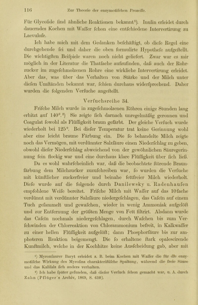 Für Glycüfide lind ähnliche Reaktionen bekannt^). Inulin erleidet durch dauerndes Kochen mit Waller fchon eine eutfehiedene Intervertirung zu Laevulofe. Ich habe mich mit dem Gedanken belchäftigt, oh diele Regel eine durchgehende fei und daher die oben formulirte Hypothefe aufgellellt. Die Avichtigften Beifpiele waren noch nicht geliefert. Zwar war es mir möglich in der Literatur die Thatfache aufzufinden, daß auch der Rohr- zucker im zugefchmolzenen Rohre eine wirkliche Intervertirung erleidet. Aber das, was über das Verhalten von Stärke und der Milch unter diefen Umftänden bekannt war, fehlen durchaus Aviderfprechend. Daher wurden die folgenden Verfuche angeftellt. Verfuchsreihe 34. Frifche Milch wurde in zugefchmolzenen Röhren einige Stunden lang erhitzt auf 140®.^) Sie zeigte ßch darnach unregelmäßig geronnen und Coagulat fowohl als FlülTigkeit braun gefärbt. Der gleiche Verfuch wurde wiederholt bei 125^'. Bei diefer Temperatur trat keine Gerinnung wohl aber eine leicht braune Färbung ein. Die fo behandelte Milch zeigte noch das Vermögen, mit verdünnter Salzfäure einen Niederfchlag zu geben, obwohl diefer Niederfchlag abweichend von der gewöhnhehen Säuregerin- nung fein flockig war und eine durchaus klare Flülßgkeit über fleh ließ. Da es wohl wahrfcheinlich war, daß die beobachtete ftörende Braun- färbung dem Milchzucker zuzufchreiben war, fo wurden die Verfuche mit künftlicher zuckerfreier und beinahe fettfreier Mileh Aviederholt. Diefe wurde auf die folgende durch Danilewsky u. Radenhaufen empfohlene Weife bereitet. Frifche Milch mit AFaffer auf das 10 fache verdünnt mit verdünnter Salzfäure niedergefchlagen, das Cafei'n auf einem Tuch gefammelt und gewafchen, Avieder in Avenig Ammoniak aufgelöft und zur Entfernung der größten Menge von Fett flltrnt. Alsdann Avurde das Cafein nochmals niedergefchlagen, durch Wafchen bis zum k^er- fchwinden der Chlorreaktion von Chlorammonium befreit, in Kalkwafler zu einer hellen Flüfligkeit aufgelöft; dann Phosphorfäure bis zur am- photeren Reaktion beigemengt. Die fo erhaltene flark opalescirende Kunftmilch, welche in der Kochhitze keine Ausfeheidung gab, aber mit b Myronfiinrer Baryt erleidet z. B. beim Kochen mit 'Waller die für die enzy- motifche Würkun^ de« Myrofins cliarakteriftifche Spaltung’, 'während die freie Säure und das Kalifalz lieh anders A^erhaltcn. b Ich liabe fpäter gefunden, daß diefer N'erfnch fchon gemacht Avar, n. A. durch Zahn (Pflüger’s Archiv, 1869, S. 610).