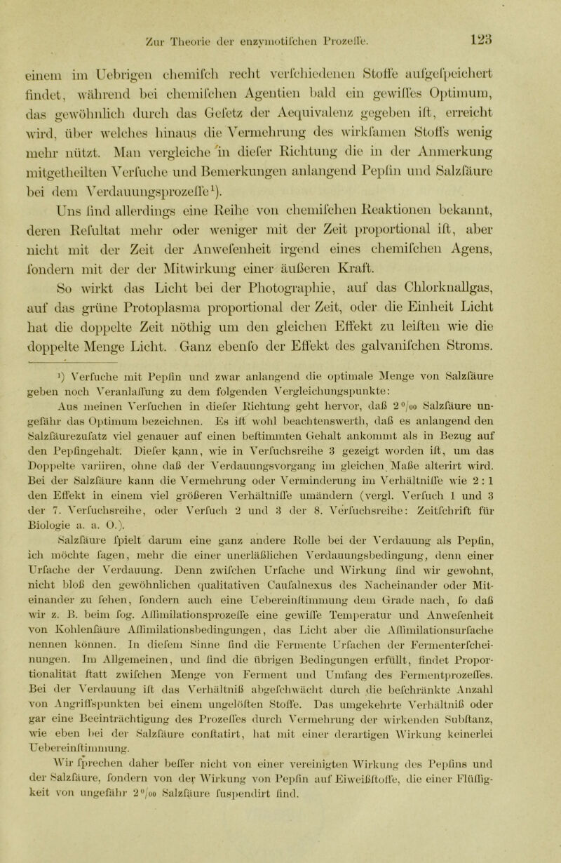 eiiiein im Uebngeii chemircli reclit vorrchicdcnon Stulib aurgurpciclicrt tindet, wälirend bei eliemirelieii Agentieii l)ald ein gewdles Optimum, das gewülmlieli dureli das Geletz der Aeipiivalenz gegeben itt, erreicht wird, ül)er welehes hinaus die Vermehrung des wirklamen Htufts wenig mehr nützt. ^lan vergieiclie in dieter Richtung die in der Anmerkung mitgetheilten Verlüche und Benierkungeii anlangend Pei)lin und Salztaure bei <leni ^erdauungsprozel^e^). Uns lind allerdings eine Reihe von chemirchen Reaktionen bekannt, deren Relultat mehr oder Aveniger mit der Zeit proportional ift, aber nicht mit der Zeit der Anwereiiheit irgend eines chemilchen Agens, ibndern mit der der Mitwirkung einer äußeren Kraft. So wirkt das Licht bei der Photographie, auf das Chlorknallgas, auf das grüne Proto})lasma proportional der Zeit, oder die Einheit Licht hat die doppelte Zeit nöthig um den gleichen Effekt zu leifteii wie die doppelte Menge Licht. Ganz ebenfo der Effekt des galvanifcheii Stroms. b N'eiTuclie mit l^eplin und zwar anlangeiid die optimale IMenge von JSalzfäure geben noch VeranlaÜung zu dem folgenden Yergleichimgspunkte: Aus meinen VeiTuchen in diefer Ivichtung geht hervor, daß 2 ^/oo Salzfäure un- gefähr das Optimmn bezeichnen. Es ift wohl beachtenswerth, daß es anlangend den f^alzfäiirezufatz viel genauer auf einen beflimmten Gehalt ankommt als in Bezug auf den Bepßngehalt. Diefer kann, wie in Yerfuchsreihe 3 gezeigt Avorden ift, um das Doppelte A'ariiren, ohne daß der YerdauungsAmrgang im gleichen, Maße alterirt Avird. Bei der Salzfäure kann die Yermehrung oder Yerminderung im YerhältnilTe wie 2 : 1 den Effekt in einem Adel größeren Yerhältniffe umändern (vergl. Yerfuch 1 und 3 der 7. Yerfuchsreihe, oder Verfuch 2 und 3 der 8. Yerfuchsreihe: Zeitfehrift für Biologie a. a. O.). Salzfäure fpielt darum eine ganz andere Rolle bei der Yerdauung als Pepfin, ich möchte lagen, mehr die einer unerläßlichen Yerdauungsbedingung, denn einer Urfache der V^erdauung. Denn zwifchen Urfache und Wirkung find Avir gewohnt, nicht bloß den geAvöhnlichen qualitativen Caufalnexus des Nacheinander oder Mit- einander zu fehen, fondern auch eine Uebereinflinnnung dem Grade nach, fo daß Avir z. B. beim fog. Ailimilationsprozeffe eine geAviffe Temperatur und Anwefenheit Amn Kohlenfäure Aflhnilationsbedingungen, das Licht aber die Aflhnilationsurfache nennen können. In diefein Sinne find die Fermente Urfachen der Eeiinenterfchei- nungen. Im Allgemeinen, und lind die übrigen Bedingungen erfüllt, findet Propor- tionalität ftatt zwifchen Menge von Ferment und Umfang des EermentprozelTes. Bei der t'erdauung ift das Verhältniß abgefchAvächt durch die liefchi-änkte Anzahl Amn Angriffspunkten bei einem ungelöften Stoffe. Das umgekehrte Yerhältniß oder gar eine Beeinträchtigung des Prozefles durch Yermehrung der Avirkenden Subftanz, Avie eben bei der Salzfäure conftatirt, hat mit einer derartigen Wirkung keinerlei üebereinftimmung. Wir fpreclien daher Ijeffer nicht von einer A^ereinigten AVirkung des Pei)fins und der Salzfäure, fondern Amn der AVirkung atjh Pepfin auf EiAA eißffoffe, die einer Flüffig- keit von ungefähr 2*^/oo Salzfäure lüs])endirt lind.