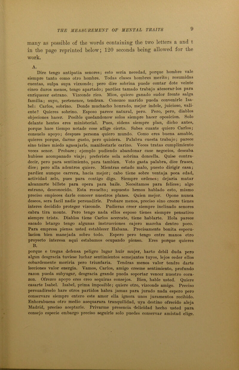 many as possible of the words containing the two letters a and t, in the page reprinted below; 120 seconds being allowed for the work. A. Dire tengo antipatia senores; esto seria necedad, porque hombre vale siempre tanto como otro hombre. Todas clases hombres merito; resumidas cuentas, sulpa suya vizxonde; pero dire sobrina puede contar dote veinte cinco duros menos, tengo apartado; pardiez tamado trabajo atesorar-los para enriquecer estrano. Vizconde rico. Mios, quiero ganado sudor frente saiga familia; suyo, pertenence, tendran. Conozco marido pueda convenirle Isa- bel: Carlos, sobrino. Donde muchacho honrado, mejor indole, juicioso, vali- ente? Quieres sobrino. Esposo parece natural, pero. Pero, pero, diablos objeciones hacer. Posible quedandonow solos siempre hacer oposicion. Solo delante hentes eres ministerial. Pues, sidens siempre plan, dicho antes, porque hace tiempo notade cose aflige cierto. Sabes cuante quiero Carlos; consuelo apoyo; despues persona quiero mundo. Como eres buena amable, quieres porque, darme gusto, pero quisiera. Palabra cuesta trabajo; parece sino teines miedo agasajarle, manifestarle carino. Yeces tratas cumplimiento veces senor. Probare; ejemplo pudiendo abandonar case negocios, deseaba hubiese acompanado viaje; preferiste sola sobrina doncella. Quise contra- decir, pero para sentimiento, para tambien. Voto gasta palabra, dice frases, dice; pero alia adentros quiere. Mientras estado malo, puesto dirigir casa; pardiez aunque carrera, hacia mejor; cabo tiene sob re ventaja poca edad, actividad zelo, pues para contigo digo. Siempre ordenes; dejaria matar alcanzarte billete para opera para baile. Necsitamos para felices; algo estrano, desconocido. Esta resuelto; supuesto hemos hablado esto, mismo preciso empieces darle conocer nuestros planes. Quien mejor. Opone nunca deseos, sera facil nadie persuadirle. Probare menos, preciso sino creere tienes interes decidido proteger vizconde. Pudieras creer siempre inclinado senores cabra tira monte. Pero tengo nada ellos esposo tienes siempre pensativo siempre trists. Diablos tiene Carlos acercate, tiene hablarte. Hola parece sacado letargo tengo algunas instrucciones cajero marcha dentro poco. Para empresa piensa usted establecer Habana. Precisamente bonita especu- lacion bien manejada sobro todo. Espero pero tengo entre manos etro proyecto interesa aqui estabamos ocupando pienso. Eres porque quieres B. porque e tregas defensa peligro lugar huir mujer, harto debil duda pero algun desgracia tuviese luchar sentimientos semejantes tuyos, lejos ceder ellos cobardemente moriria pero triunfaria. Tendras menos valor tendre darte lecciones valor energia. Vamos, Carlos, amigo creeme sentimiento, profundo razon pueda subyugar, desgracia grande pueda soportar veneer nuestro cora- zon. Ofrezco apoyo eres creo sequiras consejos. Bien, hable usted. Quiere casarte Isabel. Isabel, prima imposible; quiere otro, vizconde amigo. Preciso persuadirselo hare otros partidos habra jamas para jurado nada espero pero conservare siempre entero este amor ella ignora unos juramentos recibido. Enhorabuena otro medio asequarara tranquilidad, uya destino ofrecido aleja Madrid, preciso aceptarle. Privarme presencia •felicidad hecho usted para consejo especie embargo preciso seguirle solo puedes conservar amistad elige.