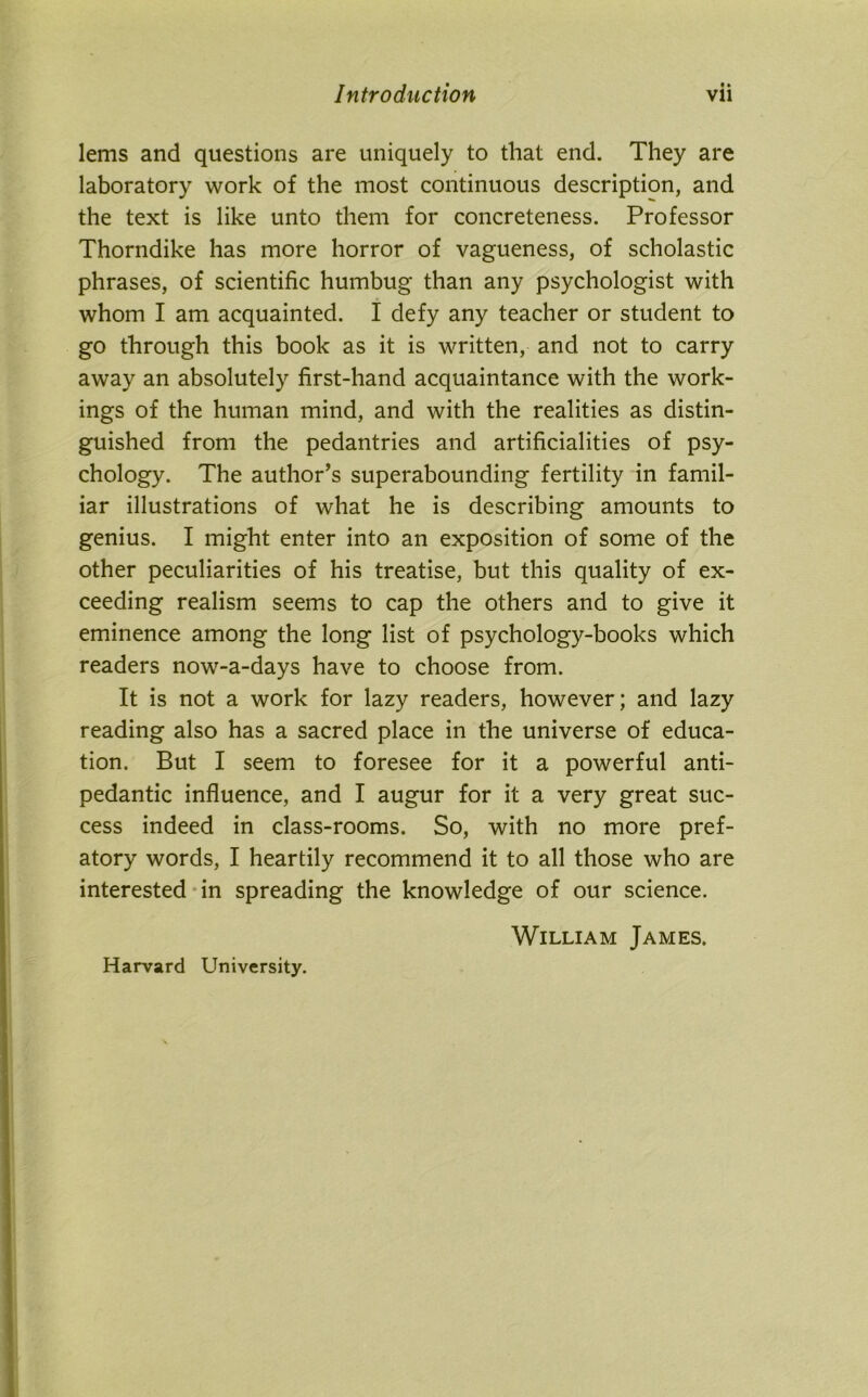 • • lems and questions are uniquely to that end. They are laboratory work of the most continuous description, and the text is like unto them for concreteness. Professor Thorndike has more horror of vagueness, of scholastic phrases, of scientific humbug than any psychologist with whom I am acquainted. I defy any teacher or student to go through this book as it is written, and not to carry away an absolutely first-hand acquaintance with the work- ings of the human mind, and with the realities as distin- guished from the pedantries and artificialities of psy- chology. The author’s superabounding fertility in famil- iar illustrations of what he is describing amounts to genius. I might enter into an exposition of some of the other peculiarities of his treatise, but this quality of ex- ceeding realism seems to cap the others and to give it eminence among the long list of psychology-books which readers now-a-days have to choose from. It is not a work for lazy readers, however; and lazy reading also has a sacred place in the universe of educa- tion. But I seem to foresee for it a powerful anti- pedantic influence, and I augur for it a very great suc- cess indeed in class-rooms. So, with no more pref- atory words, I heartily recommend it to all those who are interested in spreading the knowledge of our science. William James. Harvard University.