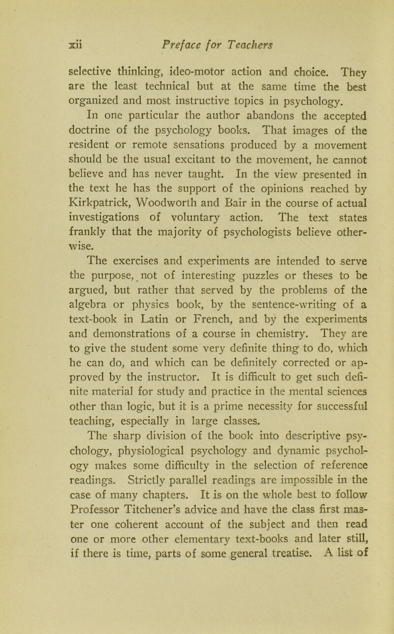 • « selective thinking’, ideo-motor action and choice. They are the least technical but at the same time the best organized and most instructive topics in psychology. In one particular the author abandons the accepted doctrine of the psychology books. That images of the resident or remote sensations produced by a movement should be the usual excitant to the movement, he cannot believe and has never taught. In the view presented in the text he has the support of the opinions reached by Kirkpatrick, Woodworth and Bair in the course of actual investigations of voluntary action. The text states frankly that the majority of psychologists believe other- wise. The exercises and experiments are intended to serve the purpose, not of interesting puzzles or theses to be argued, but rather that served by the problems of the algebra or physics book, by the sentence-writing of a text-book in Latin or French, and by the experiments and demonstrations of a course in chemistry. They are to give the student some very definite thing to do, which he can do, and which can be definitely corrected or ap- proved by the instructor. It is difficult to get such defi- nite material for study and practice in the mental sciences other than logic, but it is a prime necessity for successful teaching, especially in large classes. The sharp division of the book into descriptive psy- chology, physiological psychology and dynamic psychol- ogy makes some difficulty in the selection of reference readings. .Strictly parallel readings are impossible in the case of many chapters. It is on the whole best to follow Professor Titchener’s advice and have the class first mas- ter one coherent account of the subject and then read one or more other elementary text-books and later still, if there is time, parts of some general treatise. A list of