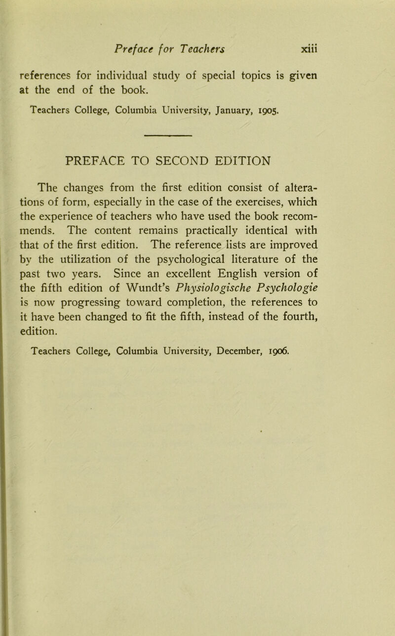 references for individual study of special topics is given at the end of the book. Teachers College, Columbia University, January, 1905. PREFACE TO SECOND EDITION The changes from the first edition consist of altera- tions of form, especially in the case of the exercises, which the experience of teachers who have used the book recom- mends. The content remains practically identical with that of the first edition. The reference lists are improved by the utilization of the psychological literature of the past two years. Since an excellent English version of the fifth edition of Wundt’s Physiologische Psychologie is now progressing toward completion, the references to it have been changed to fit the fifth, instead of the fourth, edition. Teachers College, Columbia University, December, 1906.