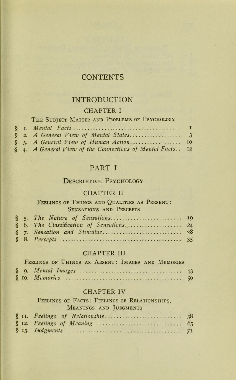 CONTENTS INTRODUCTION CHAPTER I The Subject Matter and Problems of Psychology § i. Mental Facts I §2 .A General View of Mental States 3 § 3. A General View of Human Action 10 §4 .A General View of the Connections of Mental Facts.. 12 PART I Descriptive Psychology CHAPTER II Feelings of Things and Qualities as Present: Sensations and Percepts § 5. The Nature of Sensations 19 § 6. The Classification of Sensations 24 § 7. Sensation and Stimulus 28 § 8. Percepts 35 CHAPTER III Feelings of Things as Absent: Images and Memories § 9. Mental Images 43 § 10. Memories 50 CHAPTER IV Feelings of Facts : Feelings of Relationships, Meanings and Judgments §11. Feelings of Relationship 58 § 12. Feelings of Meaning 65 § 13. Judgments 71