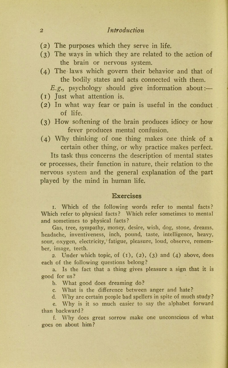 (2) The purposes which they serve in life. (3) The ways in which they are related to the action of the brain or nervous system. (4) The laws which govern their behavior and that of the bodily states and acts connected with them. E.g., psychology should give information about:— (1) Just what attention is. (2) In what way fear or pain is useful in the conduct of life. (3) How softening of the brain produces idiocy or how fever produces mental confusion. (4) Why thinking of one thing makes one think of a certain other thing, or why practice makes perfect. Its task thus concerns the description of mental states or processes, their function in nature, their relation to the nervous system and the general explanation of the part played by the mind in human life. Exercises 1. Which of the following words refer to mental facts? Which refer to physical facts ? Which refer sometimes to mental and sometimes to physical facts? Gas, tree, sympathy, money, desire, wish, dog, stone, dreams, headache, inventiveness, inch, pound, taste, intelligence, heavy, sour, oxygen, electricity, fatigue, pleasure, loud, observe, remem- ber, image, teeth. 2. Under which topic, of (1), (2), (3) and (4) above, does each of the following questions belong? a. Is the fact that a thing gives pleasure a sign that it is good for us? b. What good does dreaming do? c. What is the difference between anger and hate? d. Why are certain people bad spellers in spite of much study? e. Why is it so much easier to say the alphabet forward than backward? f. Why does great sorrow make one unconscious of what goes on about him?