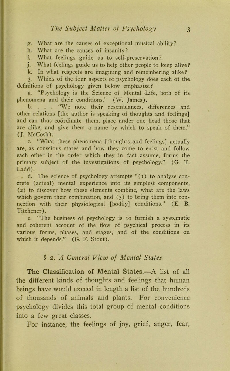 g. What are the causes of exceptional musical ability? h. What are the causes of insanity? i. What feelings guide us to self-preservation ? j. What feelings guide us to help other people to keep alive? k. In what respects are imagining and remembering alike? 3. Which of the four aspects of psychology does each of the definitions of psychology given below emphasize? a. “Psychology is the Science of Mental Life, both of its phenomena and their conditions.” (W. James). b. . . . “We note their resemblances, differences and other relations [the author is speaking of thoughts and feelings] and can thus coordinate them, place under one head those that are alike, and give them a name by which to speak of them.” (J. McCosh). c. “What these phenomena [thoughts and feelings] actually are, as conscious states and how they come to exist and follow each other in the order which they in fact assume, forms the primary subject of the investigations of psychology.” (G. T. Ladd). d. The science of psychology attempts “(1) to analyze con- crete (actual) mental experience into its simplest components, (2) to discover how these elements combine, what are the laws which govern their combination, and (3) to bring them into con- nection with their physiological [bodily] conditions.” (E. B. Titchener). e. “The business of psychology is to furnish a systematic and coherent account of the flow of psychical process in its various forms, phases, and stages, and of the conditions on which it depends.” (G. F. Stout). § 2. A General View of Mental States The Classification of Mental States.—A list of all the different kinds of thoughts and feelings that human beings have would exceed in length a list of the hundreds of thousands of animals and plants. For convenience psychology divides this total group of mental conditions into a few great classes. For instance, the feelings of joy, grief, anger, fear,