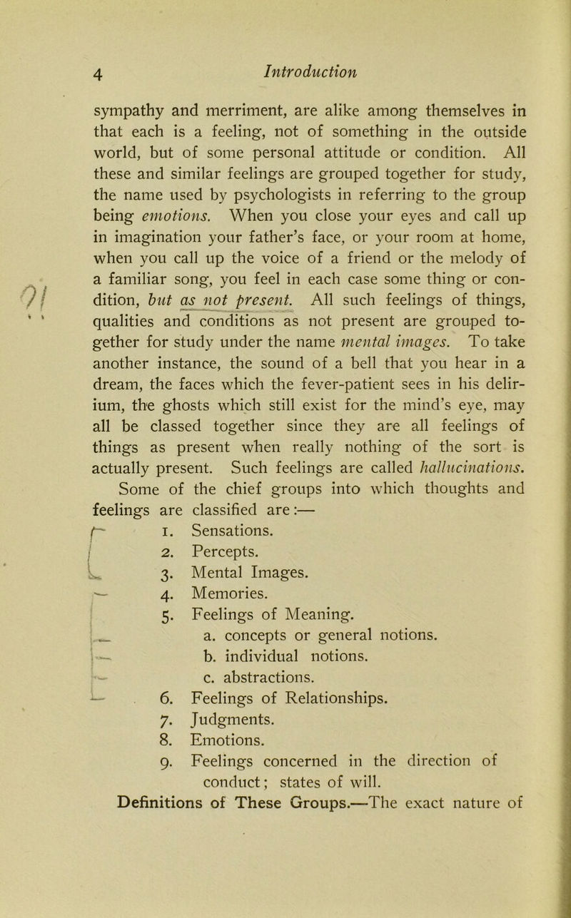 sympathy and merriment, are alike among themselves in that each is a feeling, not of something in the outside world, but of some personal attitude or condition. All these and similar feelings are grouped together for study, the name used by psychologists in referring to the group being emotions. When you close your eyes and call up in imagination your father’s face, or your room at home, when you call up the voice of a friend or the melody of a familiar song, you feel in each case some thing or con- dition, but as not present. All such feelings of things, qualities and conditions as not present are grouped to- gether for study under the name mental images. To take another instance, the sound of a bell that you hear in a dream, the faces which the fever-patient sees in his delir- ium, the ghosts which still exist for the mind’s eye, may all be classed together since they are all feelings of things as present when really nothing of the sort is actually present. Such feelings are called hallucinations. Some of the chief groups into which thoughts and feelings are classified are:— r I I L 3 4 1. Sensations. 2. Percepts. Mental Images. Memories. Feelings of Meaning. a. concepts or general notions. b. individual notions. c. abstractions. 6. Feelings of Relationships. 7. Judgments. 8. Emotions. 9. Feelings concerned in the direction of conduct; states of will. Definitions of These Groups.-—The exact nature of
