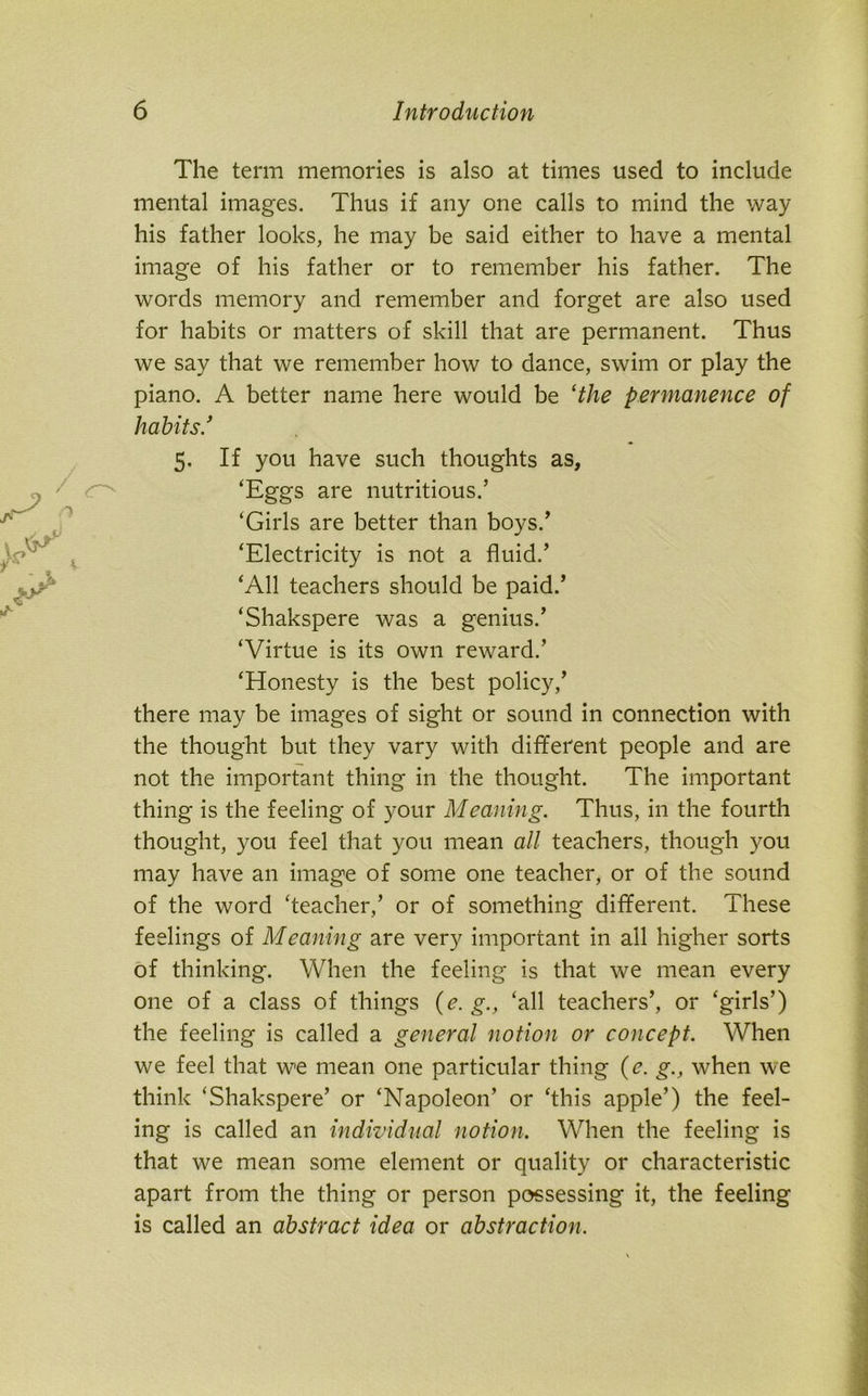 The term memories is also at times used to include mental images. Thus if any one calls to mind the way his father looks, he may be said either to have a mental image of his father or to remember his father. The words memory and remember and forget are also used for habits or matters of skill that are permanent. Thus we say that we remember how to dance, swim or play the piano. A better name here would be ‘the permanence of habits.’ 5. If you have such thoughts as, ‘Eggs are nutritious.’ ‘Girls are better than boys.’ ‘Electricity is not a fluid.’ ‘All teachers should be paid.’ ‘Shakspere was a genius.’ ‘Virtue is its own reward.’ ‘Honesty is the best policy,’ there may be images of sight or sound in connection with the thought but they vary with different people and are not the important thing in the thought. The important thing is the feeling of your Meaning. Thus, in the fourth thought, you feel that you mean all teachers, though you may have an image of some one teacher, or of the sound of the word ‘teacher,’ or of something different. These feelings of Mcaning are very important in all higher sorts of thinking. When the feeling is that we mean every one of a class of things (e. g., ‘all teachers’, or ‘girls’) the feeling is called a general notion or concept. When we feel that we mean one particular thing (e. g., when we think ‘Shakspere’ or ‘Napoleon’ or ‘this apple’) the feel- ing is called an individual notion. When the feeling is that we mean some element or quality or characteristic apart from the thing or person possessing it, the feeling is called an abstract idea or abstraction.
