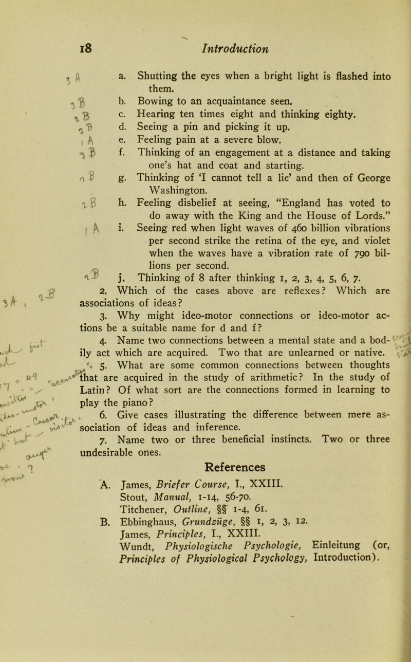 £ tr t- 3 i A a? ^s f A ufl x& J•&■ X ' <^K a. Shutting the eyes when a bright light is flashed into them. b. Bowing to an acquaintance seen. c. Hearing ten times eight and thinking eighty. d. Seeing a pin and picking it up. e. Feeling pain at a severe blow. f. Thinking of an engagement at a distance and taking one’s hat and coat and starting. g. Thinking of ‘I cannot tell a lie’ and then of George Washington. h. Feeling disbelief at seeing, “England has voted to do away with the King and the House of Lords.” i. Seeing red when light waves of 460 billion vibrations per second strike the retina of the eye, and violet when the waves have a vibration rate of 790 bil- lions per second. 3. Thinking of 8 after thinking 1, 2, 3, 4, 5, 6, 7. 2. Which of the cases above are reflexes? Which are associations of ideas? 3. Why might ideo-motor connections or ideo-motor ac- tions be a suitable name for d and f? 4. Name two connections between a mental state and a bod- ily act which are acquired. Two that are unlearned or native. ■ \ 5. What are some common connections between thoughts that are acquired in the study of arithmetic? In the study of Latin? Of what sort are the connections formed in learning to play the piano? 6. Give cases illustrating the difference between mere as- sociation of ideas and inference. 7. Name two or three beneficial instincts. Two or three undesirable ones. 3 1 0 References A. James, Briefer Course, I., XXIII. Stout, Manual, 1-14, 56-70. Titchener, Outline, §§ 1-4, 61. B. Ebbinghaus, Grundziige, §§ 1, 2, 3, 12. James, Principles, I., XXIII. Wundt, Physiologische Psychologie, Einleitung (or, Principles of Physiological Psychology, Introduction).