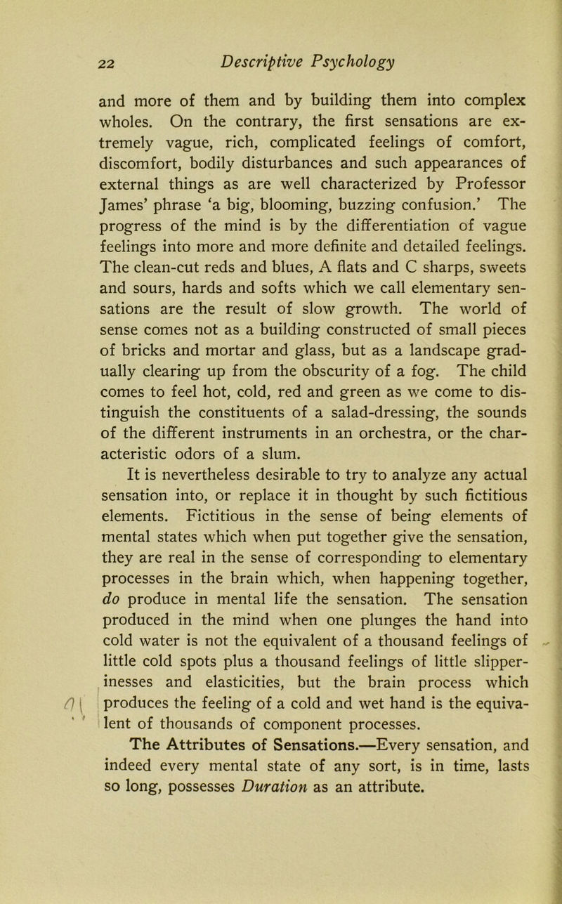 and more of them and by building them into complex wholes. On the contrary, the first sensations are ex- tremely vague, rich, complicated feelings of comfort, discomfort, bodily disturbances and such appearances of external things as are well characterized by Professor James’ phrase ‘a big, blooming, buzzing confusion.’ The progress of the mind is by the differentiation of vague feelings into more and more definite and detailed feelings. The clean-cut reds and blues, A flats and C sharps, sweets and sours, hards and softs which we call elementary sen- sations are the result of slow growth. The world of sense comes not as a building constructed of small pieces of bricks and mortar and glass, but as a landscape grad- ually clearing up from the obscurity of a fog. The child comes to feel hot, cold, red and green as we come to dis- tinguish the constituents of a salad-dressing, the sounds of the different instruments in an orchestra, or the char- acteristic odors of a slum. It is nevertheless desirable to try to analyze any actual sensation into, or replace it in thought by such fictitious elements. Fictitious in the sense of being elements of mental states which when put together give the sensation, they are real in the sense of corresponding to elementary processes in the brain which, when happening together, do produce in mental life the sensation. The sensation produced in the mind when one plunges the hand into cold water is not the equivalent of a thousand feelings of little cold spots plus a thousand feelings of little slipper- inesses and elasticities, but the brain process which produces the feeling of a cold and wet hand is the equiva- lent of thousands of component processes. The Attributes of Sensations.—Every sensation, and indeed every mental state of any sort, is in time, lasts so long, possesses Duration as an attribute.