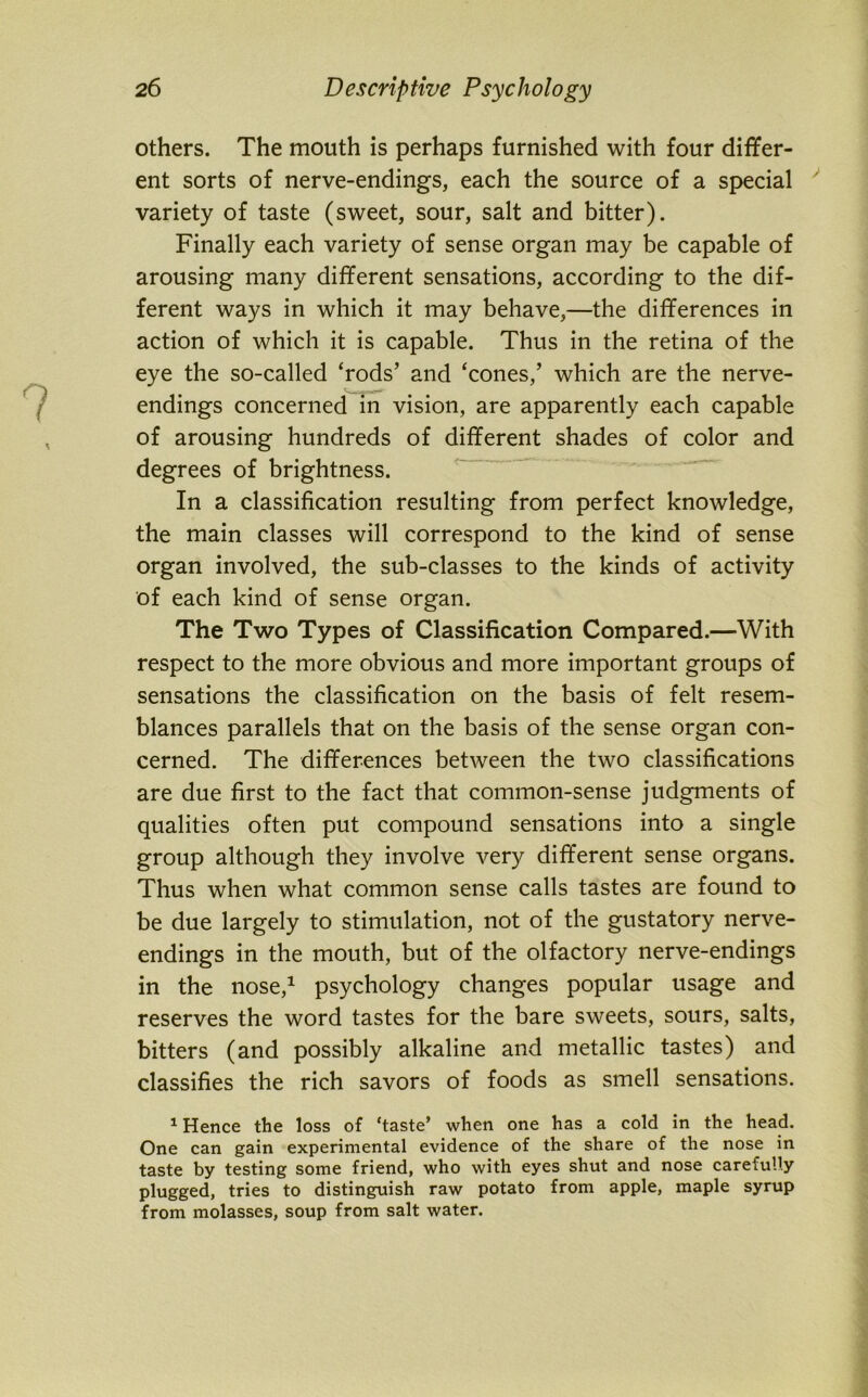 others. The mouth is perhaps furnished with four differ- ent sorts of nerve-endings, each the source of a special variety of taste (sweet, sour, salt and bitter). Finally each variety of sense organ may be capable of arousing many different sensations, according to the dif- ferent ways in which it may behave,—the differences in action of which it is capable. Thus in the retina of the eye the so-called ‘rods’ and ‘cones,’ which are the nerve- endings concerned in vision, are apparently each capable of arousing hundreds of different shades of color and degrees of brightness. In a classification resulting from perfect knowledge, the main classes will correspond to the kind of sense organ involved, the sub-classes to the kinds of activity of each kind of sense organ. The Two Types of Classification Compared.—With respect to the more obvious and more important groups of sensations the classification on the basis of felt resem- blances parallels that on the basis of the sense organ con- cerned. The differences between the two classifications are due first to the fact that common-sense judgments of qualities often put compound sensations into a single group although they involve very different sense organs. Thus when what common sense calls tastes are found to be due largely to stimulation, not of the gustatory nerve- endings in the mouth, but of the olfactory nerve-endings in the nose,1 psychology changes popular usage and reserves the word tastes for the bare sweets, sours, salts, bitters (and possibly alkaline and metallic tastes) and classifies the rich savors of foods as smell sensations. 1 Hence the loss of ‘taste’ when one has a cold in the head. One can gain experimental evidence of the share of the nose in taste by testing some friend, who with eyes shut and nose carefully plugged, tries to distinguish raw potato from apple, maple syrup from molasses, soup from salt water.