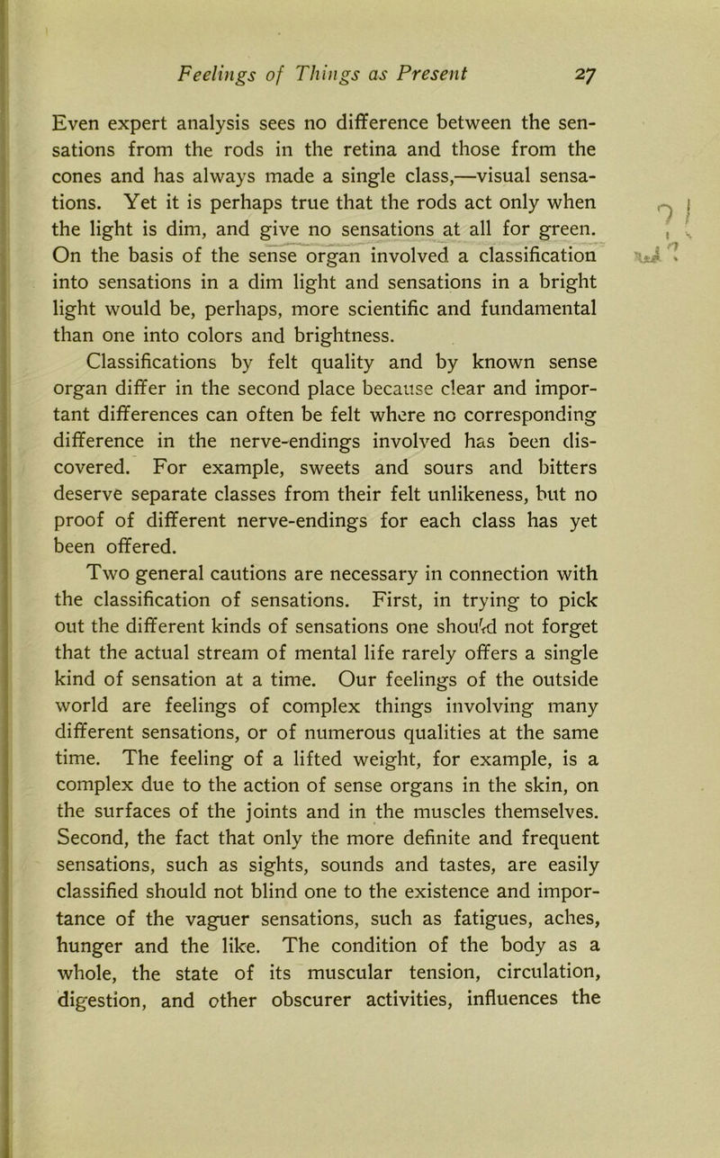 Even expert analysis sees no difference between the sen- sations from the rods in the retina and those from the cones and has always made a single class,—visual sensa- tions. Yet it is perhaps true that the rods act only when the light is dim, and give no sensations at all for green. On the basis of the sense organ involved a classification into sensations in a dim light and sensations in a bright light would be, perhaps, more scientific and fundamental than one into colors and brightness. Classifications by felt quality and by known sense organ differ in the second place because clear and impor- tant differences can often be felt where no corresponding difference in the nerve-endings involved has been dis- covered. For example, sweets and sours and bitters deserve separate classes from their felt unlikeness, but no proof of different nerve-endings for each class has yet been offered. Two general cautions are necessary in connection with the classification of sensations. First, in trying to pick out the different kinds of sensations one should not forget that the actual stream of mental life rarely offers a single kind of sensation at a time. Our feelings of the outside world are feelings of complex things involving many different sensations, or of numerous qualities at the same time. The feeling of a lifted weight, for example, is a complex due to the action of sense organs in the skin, on the surfaces of the joints and in the muscles themselves. Second, the fact that only the more definite and frequent sensations, such as sights, sounds and tastes, are easily classified should not blind one to the existence and impor- tance of the vaguer sensations, such as fatigues, aches, hunger and the like. The condition of the body as a whole, the state of its muscular tension, circulation, digestion, and other obscurer activities, influences the