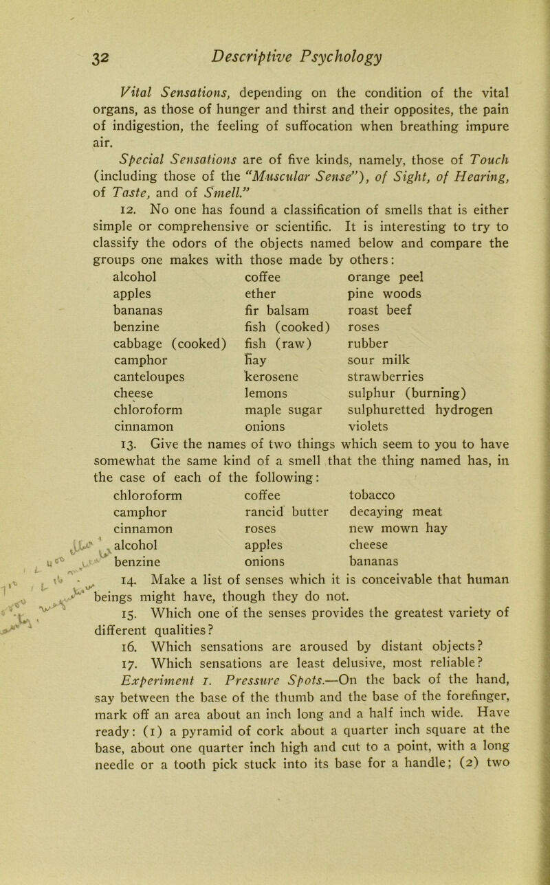 Vital Sensations, depending on the condition of the vital organs, as those of hunger and thirst and their opposites, the pain of indigestion, the feeling of suffocation when breathing impure air. Special Sensations are of five kinds, namely, those of Touch (including those of the Muscular Sense”), of Sight, of Hearing, of Taste, and of Smell.” 12. No one has found a classification of smells that is either simple or comprehensive or scientific. It is interesting to try to classify the odors of the objects named below and compare the groups one makes with those made by others: alcohol apples bananas benzine cabbage (cooked) camphor canteloupes cheese chloroform cinnamon coffee ether fir balsam fish (cooked) fish (raw) Hay kerosene lemons maple sugar orange peel pine woods roast beef roses rubber sour milk strawberries sulphur (burning) sulphuretted hydrogen violets onions 13. Give the names of two things which seem to you to have somewhat the same kind of a smell that the thing named has, in the case of each of the following: chloroform coffee w tobacco decaying meat new mown hay cheese bananas . ^ camphor rancid butter cinnamon roses alcohol apples benzine onions 14. Make a list of senses which it is conceivable that human . v/ beings might have, though they do not. 15. Which one of the senses provides the greatest variety of different qualities? 16. Which sensations are aroused by distant objects? 17. Which sensations are least delusive, most reliable? Experiment 1. Pressure Spots.—On the back of the hand, say between the base of the thumb and the base of the forefinger, mark off an area about an inch long and a half inch wide. Have ready: (1) a pyramid of cork about a quarter inch square at the base, about one quarter inch high and cut to a point, with a long needle or a tooth pick stuck into its base for a handle; (2) two