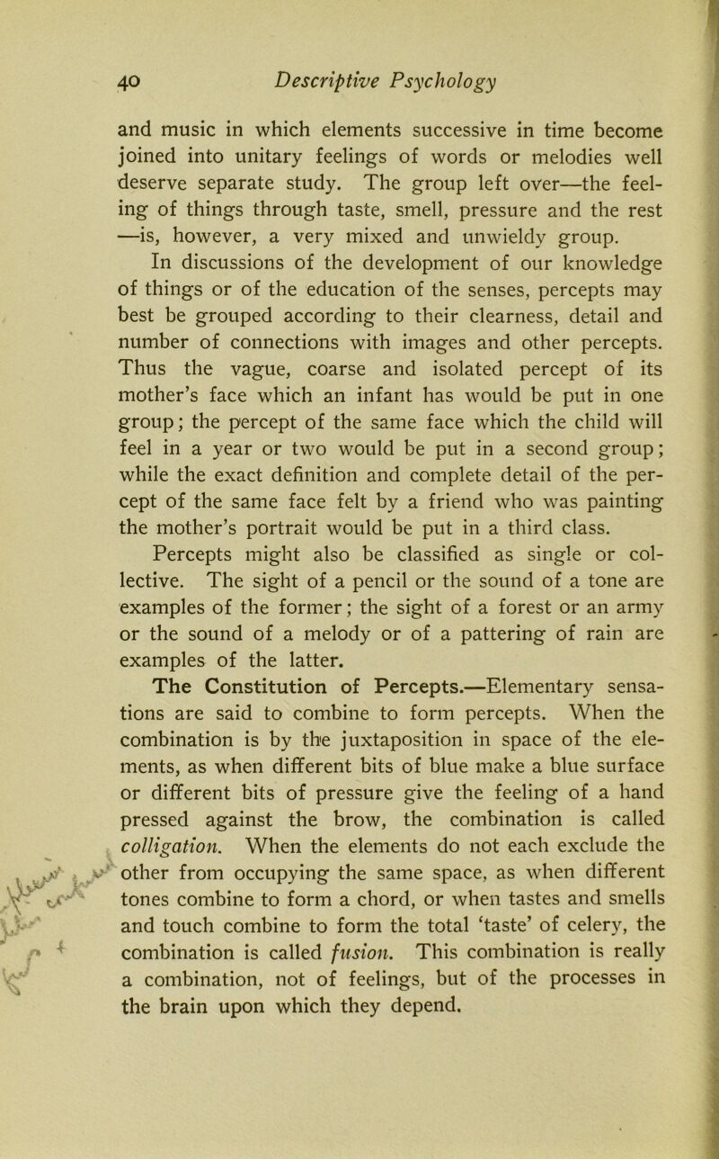 and music in which elements successive in time become joined into unitary feelings of words or melodies well deserve separate study. The group left over—the feel- ing of things through taste, smell, pressure and the rest —is, however, a very mixed and unwieldy group. In discussions of the development of our knowledge of things or of the education of the senses, percepts may best be grouped according to their clearness, detail and number of connections with images and other percepts. Thus the vague, coarse and isolated percept of its mother’s face which an infant has would be put in one group; the percept of the same face which the child will feel in a year or two would be put in a second group; while the exact definition and complete detail of the per- cept of the same face felt by a friend who was painting the mother’s portrait would be put in a third class. Percepts might also be classified as single or col- lective. The sight of a pencil or the sound of a tone are examples of the former; the sight of a forest or an army or the sound of a melody or of a pattering of rain are examples of the latter. The Constitution of Percepts.—Elementary sensa- tions are said to combine to form percepts. When the combination is by the juxtaposition in space of the ele- ments, as when different bits of blue make a blue surface or different bits of pressure give the feeling of a hand pressed against the brow, the combination is called colligation. When the elements do not each exclude the other from occupying the same space, as when different tones combine to form a chord, or when tastes and smells and touch combine to form the total ‘taste’ of celery, the combination is called fusion. This combination is really a combination, not of feelings, but of the processes in the brain upon which they depend.