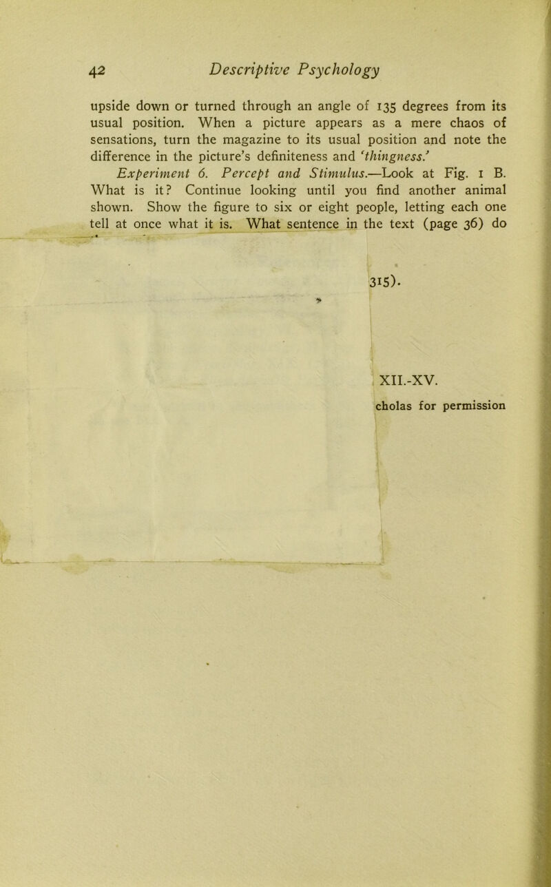 upside down or turned through an angle of 135 degrees from its usual position. When a picture appears as a mere chaos of sensations, turn the magazine to its usual position and note the difference in the picture’s definiteness and 'thingness Experiment 6. Percept and Stimulus.—Look at Fig. 1 B. What is it? Continue looking until you find another animal shown. Show the figure to six or eight people, letting each one tell at once what it is. What sentence in the text (page 36) do 315). XII.-XV. cholas for permission