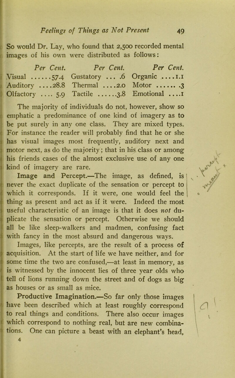 So would Dr. Lay, who found that 2,500 recorded mental images of his own were distributed as follows: Per Cent. Visual 574 Auditory ....28.8 Olfactory .... 5.9 Per Cent. Gustatory ... .6 Thermal ....2.0 Tactile 3.8 Per Cent. Organic .... 1.1 Motor 3 Emotional ....1 The majority of individuals do not, however, show so emphatic a predominance of one kind of imagery as to be put surely in any one class. They are mixed types. For instance the reader will probably find that he or she has visual images most frequently, auditory next and motor next, as do the majority; that in his class or among his friends cases of the almost exclusive use of any one kind of imagery are rare. Image and Percept.—The image, as defined, is \ 1 never the exact duplicate of the sensation or percept to which it corresponds. If it were, one would feel the thing as present and act as if it were. Indeed the most useful characteristic of an image is that it does not du- plicate the sensation or percept. Otherwise we should all be like sleep-walkers and madmen, confusing fact with fancy in the most absurd and dangerous ways. Images, like percepts, are the result of a process of acquisition. At the start of life we have neither, and for some time the two are confused,—at least in memory, as is witnessed by the innocent lies of three year olds who tell of lions running down the street and of dogs as big as houses or as small as mice. Productive Imagination.—So far only those images have been described which at least roughly correspond to real things and conditions. There also occur images which correspond to nothing real, but are new combina- tions. One can picture a beast with an elephant’s head, 4