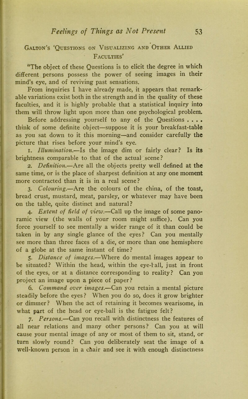 Galton’s ‘Questions on Visualizing and Other Allied Faculties’ “The object of these Questions is to elicit the degree in which different persons possess the power of seeing images in their mind’s eye, and of reviving past sensations. From inquiries I have already made, it appears that remark- able variations exist both in the strength and in the quality of these faculties, and it is highly probable that a statistical inquiry into them will throw light upon more than one psychological problem. Before addressing yourself to any of the Questions .... think of some definite object—suppose it is your breakfast-table as you sat down to it this morning—and consider carefully the picture that rises before your mind’s eye. 1. Illumination.—Is the image dim or fairly clear? Is its brightness comparable to that of the actual scene? 2. Definition.—Are all the objects pretty well defined at the same time, or is the place of sharpest definition at any one moment more contracted than it is in a real scene? 3. Colouring.—Are the colours of the china, of the toast, bread crust, mustard, meat, parsley, or whatever may have been on the table, quite distinct and natural? 4. Extent of Held of view.—Call up the image of some pano- ramic view (the walls of your room might suffice). Can you force yourself to see mentally a wider range of it than could be taken in by any single glance of the eyes? Can you mentally see more than three faces of a die, or more than one hemisphere of a globe at the same instant of time? 5. Distance of images.—Where do mental images appear to be situated? Within the head, within the eye-fall, just in front of the eyes, or at a distance corresponding to reality? Can you project an image upon a piece of paper? 6. Command over images.—Can you retain a mental picture steadily before the eyes ? When you do so, does it grow brighter or dimmer? When the act of retaining it becomes wearisome, in what part of the head or eye-ball is the fatigue felt? 7. Persons.—Can you recall with distinctness the features of all near relations and many other persons? Can you at will cause your mental image of any or most of them to sit, stand, or turn slowly round? Can you deliberately seat the image of a well-known person in a chair and see it with enough distinctness