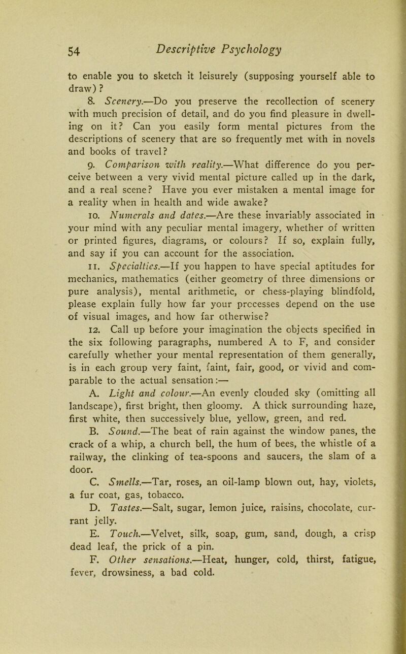 to enable you to sketch it leisurely (supposing yourself able to draw) ? 8. Scenery.—Do you preserve the recollection of scenery with much precision of detail, and do you find pleasure in dwell- ing on it? Can you easily form mental pictures from the descriptions of scenery that are so frequently met with in novels and books of travel? 9. Comparison with reality.—What difference do you per- ceive between a very vivid mental picture called up in the dark, and a real scene? Have you ever mistaken a mental image for a reality when in health and wide awake? 10. Numerals and dates.—Are these invariably associated in your mind with any peculiar mental imagery, whether of written or printed figures, diagrams, or colours? If so, explain fully, and say if you can account for the association. 11. Specialties.—If you happen to have special aptitudes for mechanics, mathematics (either geometry of three dimensions or pure analysis), mental arithmetic, or chess-playing blindfold, please explain fully how far your processes depend on the use of visual images, and how far otherwise? 12. Call up before your imagination the objects specified in the six following paragraphs, numbered A to F, and consider carefully whether your mental representation of them generally, is in each group very faint, faint, fair, good, or vivid and com- parable to the actual sensation:— A. Light and colour.—An evenly clouded sky (omitting all landscape), first bright, then gloomy. A thick surrounding haze, first white, then successively blue, yellow, green, and red. B. Sound.—The beat of rain against the window panes, the crack of a whip, a church bell, the hum of bees, the whistle of a railway, the clinking of tea-spoons and saucers, the slam of a door. C. Smells.—Tar, roses, an oil-lamp blown out, hay, violets, a fur coat, gas, tobacco. D. Tastes.—Salt, sugar, lemon juice, raisins, chocolate, cur- rant jelly. E. Touch.—Velvet, silk, soap, gum, sand, dough, a crisp dead leaf, the prick of a pin. F. Other sensations.—Heat, hunger, cold, thirst, fatigue, fever, drowsiness, a bad cold.