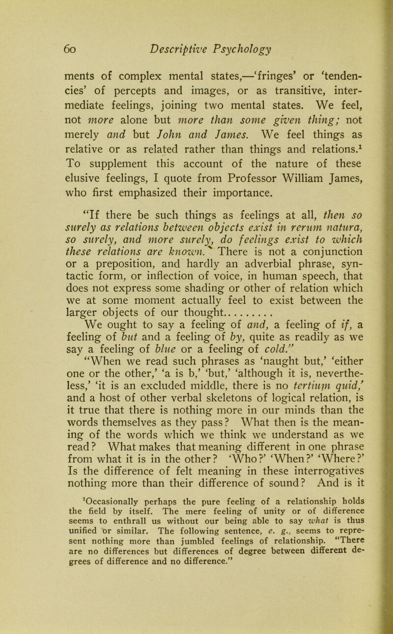 ments of complex mental states,—‘fringes’ or ‘tenden- cies’ of percepts and images, or as transitive, inter- mediate feelings, joining two mental states. We feel, not more alone but more than some given thing; not merely and but John and James. We feel things as relative or as related rather than things and relations.1 To supplement this account of the nature of these elusive feelings, I quote from Professor William James, who first emphasized their importance. “If there be such things as feelings at all, then so surely as relations betiveen objects exist in rerum natura, so surely, and more surely, do feelings exist to which these relations are known.' There is not a conjunction or a preposition, and hardly an adverbial phrase, syn- tactic form, or inflection of voice, in human speech, that does not express some shading or other of relation which we at some moment actually feel to exist between the larger objects of our thought We ought to say a feeling of and, a feeling of if, a feeling of but and a feeling of by, quite as readily as we say a feeling of blue or a feeling of cold.” “When we read such phrases as ‘naught but,’ ‘either one or the other/ ‘a is b/ ‘but,’ ‘although it is, neverthe- less,’ ‘it is an excluded middle, there is no tertium quid/ and a host of other verbal skeletons of logical relation, is it true that there is nothing more in our minds than the words themselves as they pass ? What then is the mean- ing of the words which we think we understand as we read ? What makes that meaning different in one phrase from what it is in the other? ‘Who?’ ‘When?’ ‘Where?’ Is the difference of felt meaning in these interrogatives nothing more than their difference of sound? And is it ’Occasionally perhaps the pure feeling of a relationship holds the field by itself. The mere feeling of unity or of difference seems to enthrall us without our being able to say what is thus unified or similar. The following sentence, e. g., seems to repre- sent nothing more than jumbled feelings of relationship. “There are no differences but differences of degree between different de- grees of difference and no difference.”