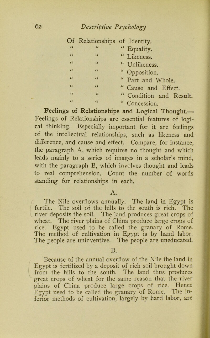 Of Relationships of Identity. “ “ “ Equality. “ “ “ Likeness. “ “ “ Unlikeness. “ Opposition. “ Part and Whole. “ Cause and Effect. “ Condition and Result. “ Concession. Feelings of Relationships and Logical Thought.— Feelings of Relationships are essential features of logi- cal thinking. Especially important for it are feelings of the intellectual relationships, such as likeness and difference, and cause and effect. Compare, for instance, the paragraph A, which requires no thought and which leads mainly to a series of images in a scholar’s mind, with the paragraph B, which involves thought and leads to real comprehension. Count the number of words standing for relationships in each. A. The Nile overflows annually. The land in Egypt is fertile. The soil of the hills to the south is rich. The river deposits the soil. The land produces great crops of wheat. The river plains of China produce large crops of rice. Egypt used to be called the granary of Rome.. The method of cultivation in Egypt is by hand labor. The people are uninventive. The people are uneducated. B. Because of the annual overflow of the Nile the land in Egypt is fertilized by a deposit of rich soil brought down from the hills to the south. The land thus produces great crops of wheat for the same reason that the river plains of China produce large crops of rice. Hence Egypt used to be called the granary of Rome. The in- ferior methods of cultivation, largely by hard labor, are