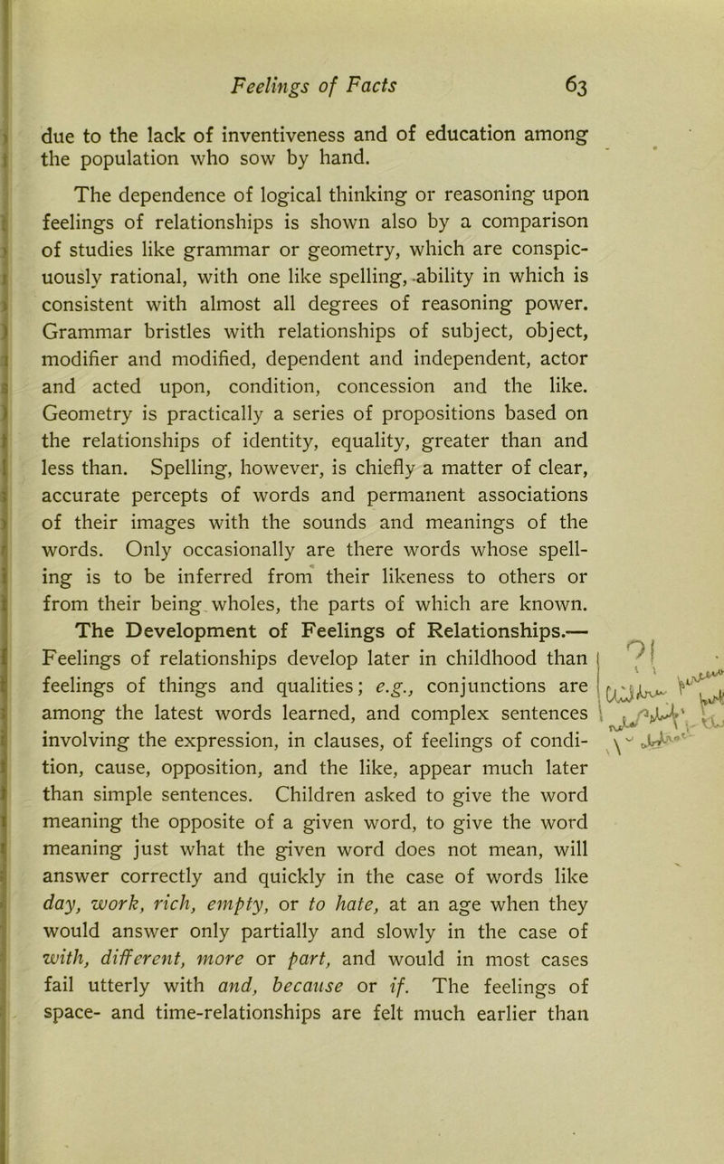 due to the lack of inventiveness and of education among the population who sow by hand. The dependence of logical thinking or reasoning upon feelings of relationships is shown also by a comparison of studies like grammar or geometry, which are conspic- uously rational, with one like spelling, -ability in which is consistent with almost all degrees of reasoning power. Grammar bristles with relationships of subject, object, modifier and modified, dependent and independent, actor and acted upon, condition, concession and the like. Geometry is practically a series of propositions based on the relationships of identity, equality, greater than and less than. Spelling, however, is chiefly a matter of clear, accurate percepts of words and permanent associations of their images with the sounds and meanings of the words. Only occasionally are there words whose spell- ing is to be inferred from their likeness to others or !from their being wholes, the parts of which are known. The Development of Feelings of Relationships.— Feelings of relationships develop later in childhood than ( feelings of things and qualities; e.g., conjunctions are among the latest words learned, and complex sentences \ involving the expression, in clauses, of feelings of condi- tion, cause, opposition, and the like, appear much later than simple sentences. Children asked to give the word meaning the opposite of a given word, to give the word meaning just what the given word does not mean, will answer correctly and quickly in the case of words like day, work, rich, empty, or to hate, at an age when they would answer only partially and slowly in the case of with, different, more or part, and would in most cases fail utterly with and, because or if. The feelings of space- and time-relationships are felt much earlier than