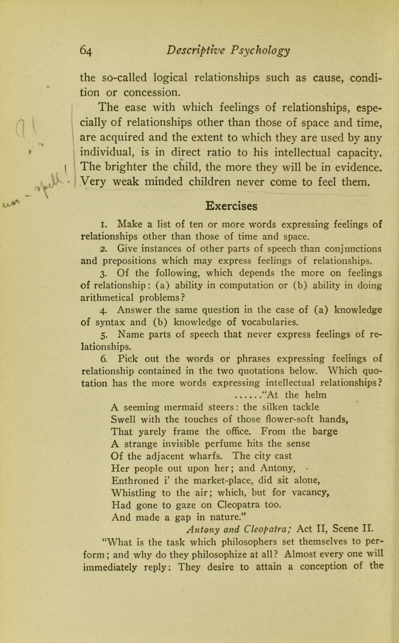 the so-called logical relationships such as cause, condi- tion or concession. The ease with which feelings of relationships, espe- cially of relationships other than those of space and time, are acquired and the extent to which they are used by any individual, is in direct ratio to his intellectual capacity. The brighter the child, the more they will be in evidence. Very weak minded children never come to feel them. Exercises 1. Make a list of ten or more words expressing feelings of relationships other than those of time and space. 2. Give instances of other parts of speech than conjunctions and prepositions which may express feelings of relationships. 3. Of the following, which depends the more on feelings of relationship: (a) ability in computation or (b) ability in doing arithmetical problems? 4. Answer the same question in the case of (a) knowledge of syntax and (b) knowledge of vocabularies. 5. Name parts of speech that never express feelings of re- lationships. 6. Pick out the words or phrases expressing feelings of relationship contained in the two quotations below. Which quo- tation has the more words expressing intellectual relationships? “At the helm A seeming mermaid steers: the silken tackle Swell with the touches of those flower-soft hands. That yarely frame the office. From the barge A strange invisible perfume hits the sense Of the adjacent wharfs. The city cast Her people out upon her; and Antony, * Enthroned i’ the market-place, did sit alone, Whistling to the air; which, but for vacancy, Had gone to gaze on Cleopatra too. And made a gap in nature.” Antony and Cleopatra; Act II, Scene II. “What is the task which philosophers set themselves to per- form ; and why do they philosophize at all ? Almost every one will immediately reply: They desire to attain a conception of the