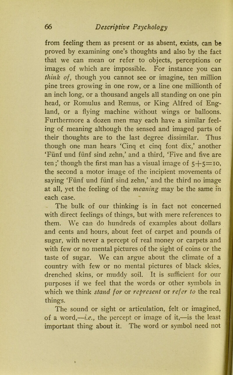 from feeling them as present or as absent, exists, can be proved by examining one’s thoughts and also by the fact that we can mean or refer to objects, perceptions or images of which are impossible. For instance you can think of, though you cannot see or imagine, ten million pine trees growing in one row, or a line one millionth of an inch long, or a thousand angels all standing on one pin head, or Romulus and Remus, or King Alfred of Eng- land, or a flying machine without wings or balloons. Furthermore a dozen men may each have a similar feel- ing of meaning although the sensed and imaged parts of their thoughts are to the last degree dissimilar. Thus though one man hears ‘Cinq et cinq font dix,’ another ‘Funf und fiinf sind zehn,’ and a third, ‘Five and five are tenthough the first man has a visual image of 5-1-5=10, the second a motor image of the incipient movements of saying ‘Fiinf und funf sind zehn,’ and the third no image at all, yet the feeling of the meaning may be the same in each case. The bulk of our thinking is in fact not concerned with direct feelings of things, but with mere references to them. We can do hundreds of examples about dollars and cents and hours, about feet of carpet and pounds of sugar, with never a percept of real money or carpets and with few or no mental pictures of the sight of coins or the taste of sugar. We can argue about the climate of a country with few or no mental pictures of black skies, drenched skins, or muddy soil. It is sufficient for our purposes if we feel that the words or other symbols in which we think stand for or represent or refer to the real things. The sound or sight or articulation, felt or imagined, of a word,—i.e., the percept or image of it,—is the least important thing about it. The word or symbol need not