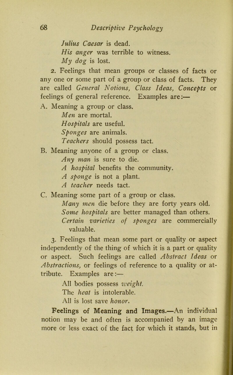 Julius Caesar is dead. His anger was terrible to witness. My dog is lost. 2. Feelings that mean groups or classes of facts or any one or some part of a group or class of facts. They are called General Notions, Class Ideas, Concepts or feelings of general reference. Examples are:— A. Meaning a group or class. Men are mortal. Hospitals are useful. Sponges are animals. Teachers should possess tact. B. Meaning anyone of a group or class. Any man is sure to die. A hospital benefits the community. A sponge is not a plant. A teacher needs tact. C. Meaning some part of a group or class. Many men die before they are forty years old. Some hospitals are better managed than others. Certain varieties of sponges are commercially valuable. 3. Feelings that mean some part or quality or aspect independently of the thing of which it is a part or quality or aspect. Such feelings are called Abstract Ideas or Abstractions, or feelings of reference to a quality or at- tribute. Examples are:— All bodies possess zv eight. The heat is intolerable. All is lost save honor. Feelings of Meaning and Images.—An individual notion may be and often is accompanied by an image more or less exact of the fact for which it stands, but in