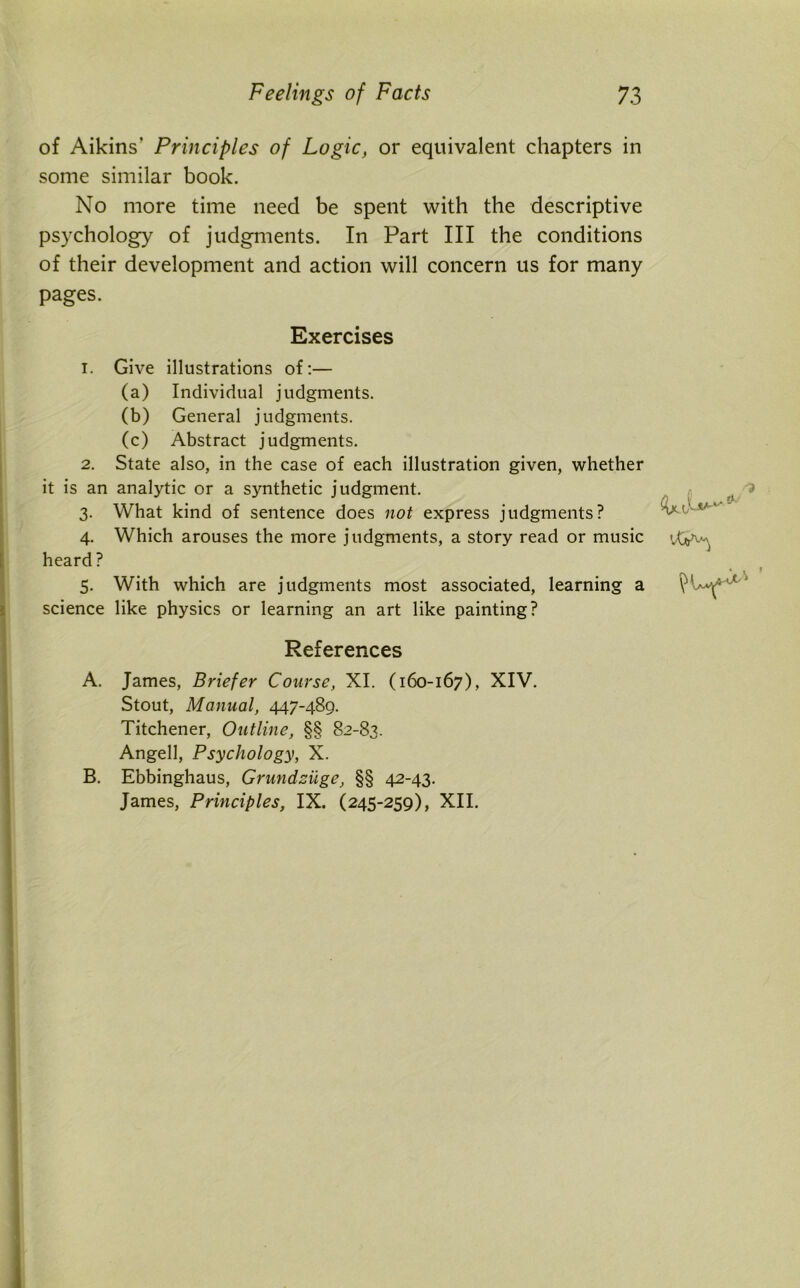 of Aikins’ Principles of Logic, or equivalent chapters in some similar book. No more time need be spent with the descriptive psychology of judgments. In Part III the conditions of their development and action will concern us for many pages. Exercises 1. Give illustrations of:— (a) Individual judgments. (b) General judgments. (c) Abstract judgments. 2. State also, in the case of each illustration given, whether it is an analytic or a synthetic judgment. 3. What kind of sentence does not express judgments? 4. Which arouses the more judgments, a story read or music heard ? 5. With which are judgments most associated, learning a science like physics or learning an art like painting? References A. James, Briefer Course, XI. (160-167), XIV. Stout, Manual, 447-489. Titchener, Outline, §§ 82-83. Angell, Psychology, X. B. Ebbinghaus, Grundziige, §§ 42-43. James, Principles, IX. (245-259), XII.