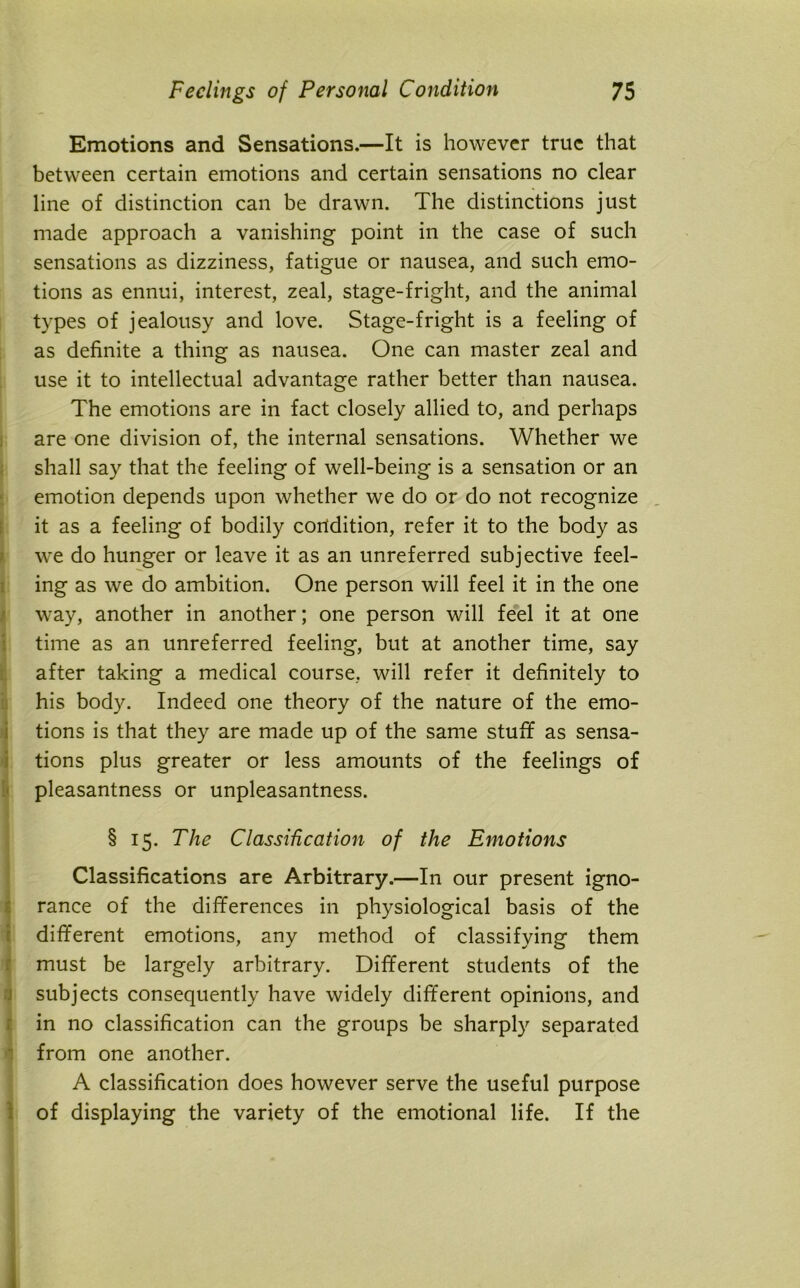 Emotions and Sensations.—It is however true that between certain emotions and certain sensations no clear line of distinction can be drawn. The distinctions just made approach a vanishing point in the case of such sensations as dizziness, fatigue or nausea, and such emo- tions as ennui, interest, zeal, stage-fright, and the animal types of jealousy and love. Stage-fright is a feeling of as definite a thing as nausea. One can master zeal and use it to intellectual advantage rather better than nausea. The emotions are in fact closely allied to, and perhaps are one division of, the internal sensations. Whether we shall say that the feeling of well-being is a sensation or an emotion depends upon whether we do or do not recognize it as a feeling of bodily corldition, refer it to the body as we do hunger or leave it as an unreferred subjective feel- ing as we do ambition. One person will feel it in the one way, another in another; one person will feel it at one time as an unreferred feeling, but at another time, say after taking a medical course, will refer it definitely to his body. Indeed one theory of the nature of the emo- tions is that they are made up of the same stuff as sensa- tions plus greater or less amounts of the feelings of pleasantness or unpleasantness. § 15. The Classification of the Emotions Classifications are Arbitrary.—In our present igno- rance of the differences in physiological basis of the different emotions, any method of classifying them must be largely arbitrary. Different students of the subjects consequently have widely different opinions, and in no classification can the groups be sharply separated from one another. A classification does however serve the useful purpose of displaying the variety of the emotional life. If the
