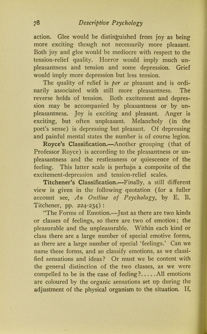 action. Glee would be distinguished from joy as being more exciting though not necessarily more pleasant. Both joy and glee would be mediocre with respect to the tension-relief quality. Horror would imply much un- pleasantness and tension and some depression. Grief would imply more depression but less tension. The quality of relief is per se pleasant and is ordi- narily associated with still more pleasantness. The reverse holds of tension. Both excitement and depres- sion may be accompanied by pleasantness or by un- pleasantness. Joy is exciting and pleasant. Anger is exciting, but often unpleasant. Melancholy (in the poet’s sense) is depressing but pleasant. Of depressing and painful mental states the number is of course legion. Royce’s Classification.—Another grouping (that of Professor Royce) is according to the pleasantness or un- pleasantness and the restlessness or quiescence of the feeling. This latter scale is perhaps a composite of the excitement-depression and tension-relief scales. Titchener’s Classification.—Finally, a still different view is given in the following quotation (for a fuller account see, An Outline of Psychology, by E. B. Titchener, pp. 224-234) : “The Forms of Emotion.—Just as there are two kinds or classes of feelings, so there are two of emotion; the pleasurable and the unpleasurable. Within each kind or class there are a large number of special emotive forms, as there are a large number of special ‘feelings.’ Can we name these forms, and so classify emotions, as we classi- fied sensations and ideas? Or must we be content with the general distinction of the two classes, as we were compelled to be in the case of feeling? All emotions are coloured by the organic sensations set up during the adjustment of the physical organism to the situation. If,