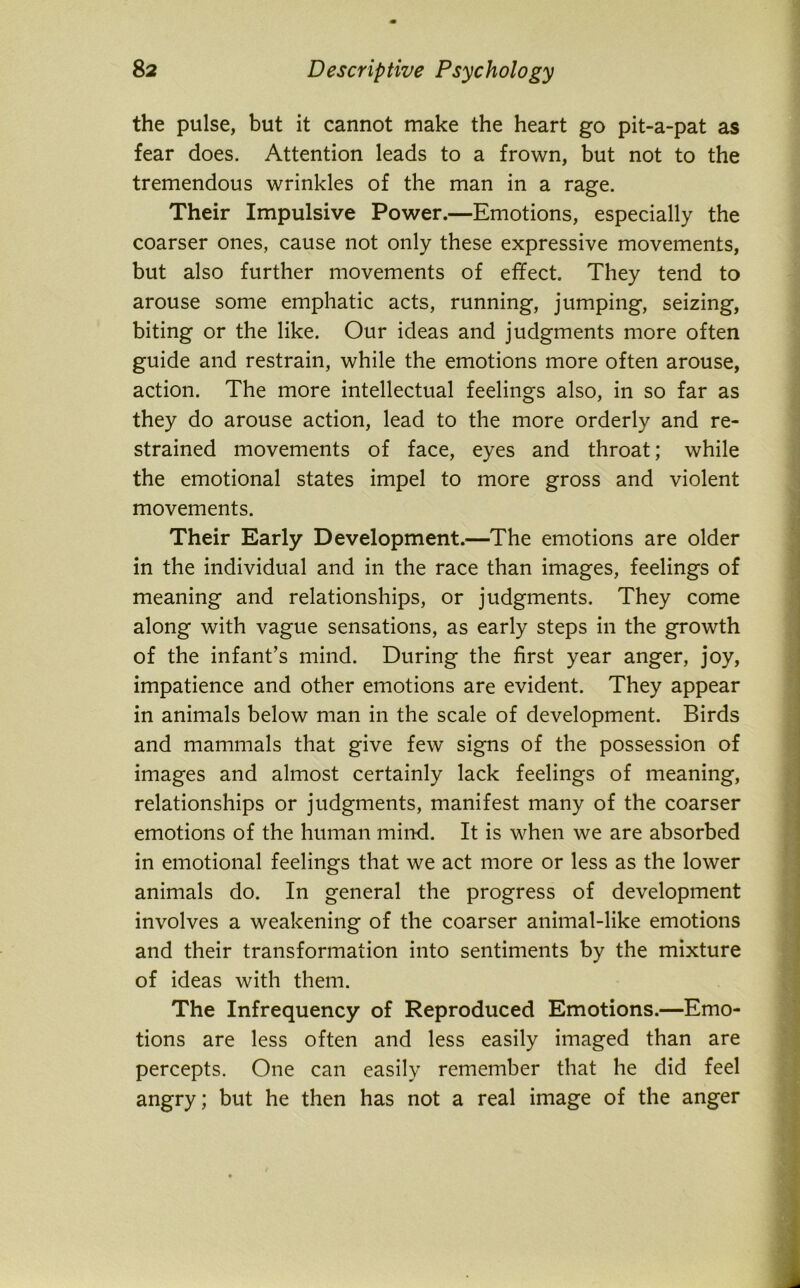 the pulse, but it cannot make the heart go pit-a-pat as fear does. Attention leads to a frown, but not to the tremendous wrinkles of the man in a rage. Their Impulsive Power.—Emotions, especially the coarser ones, cause not only these expressive movements, but also further movements of effect. They tend to arouse some emphatic acts, running, jumping, seizing, biting or the like. Our ideas and judgments more often guide and restrain, while the emotions more often arouse, action. The more intellectual feelings also, in so far as they do arouse action, lead to the more orderly and re- strained movements of face, eyes and throat; while the emotional states impel to more gross and violent movements. Their Early Development.—The emotions are older in the individual and in the race than images, feelings of meaning and relationships, or judgments. They come along with vague sensations, as early steps in the growth of the infant’s mind. During the first year anger, joy, impatience and other emotions are evident. They appear in animals below man in the scale of development. Birds and mammals that give few signs of the possession of images and almost certainly lack feelings of meaning, relationships or judgments, manifest many of the coarser emotions of the human mind. It is when we are absorbed in emotional feelings that we act more or less as the lower animals do. In general the progress of development involves a weakening of the coarser animal-like emotions and their transformation into sentiments by the mixture of ideas with them. The Infrequency of Reproduced Emotions.—Emo- tions are less often and less easily imaged than are percepts. One can easily remember that he did feel angry; but he then has not a real image of the anger