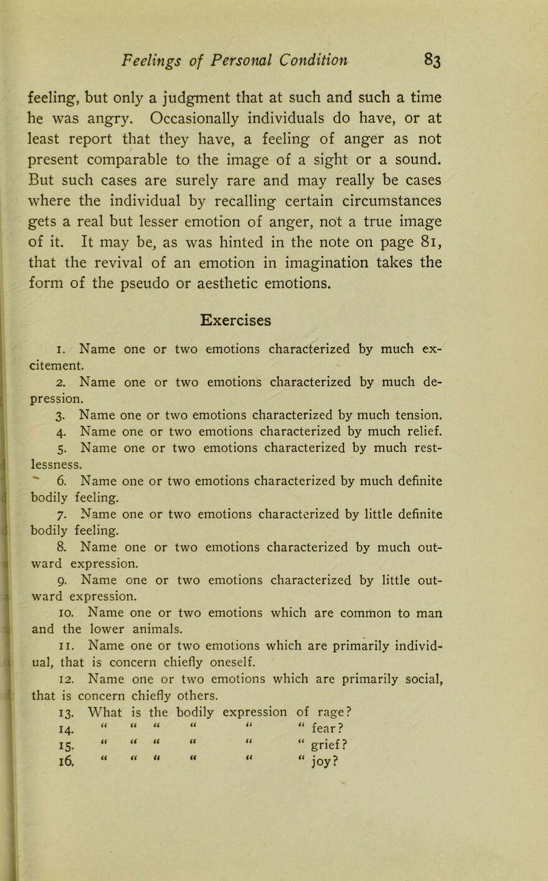 feeling, but only a judgment that at such and such a time he was angry. Occasionally individuals do have, or at least report that they have, a feeling of anger as not present comparable to the image of a sight or a sound. But such cases are surely rare and may really be cases where the individual by recalling certain circumstances gets a real but lesser emotion of anger, not a true image of it. It may be, as was hinted in the note on page 81, that the revival of an emotion in imagination takes the form of the pseudo or aesthetic emotions. Exercises 1. Name one or two emotions characterized by much ex- citement. 2. Name one or two emotions characterized by much de- pression. 3. Name one or two emotions characterized by much tension. 4. Name one or two emotions characterized by much relief. 5. Name one or two emotions characterized by much rest- lessness. 6. Name one or two emotions characterized by much definite bodily feeling. 7. Name one or two emotions characterized by little definite bodily feeling. 8. Name one or two emotions characterized by much out- ward expression. 9. Name one or two emotions characterized by little out- ward expression. 10. Name one or two emotions which are common to man and the lower animals. 11. Name one or two emotions which are primarily individ- ual, that is concern chiefly oneself. 12. Name one or two emotions which are primarily social, that is concern chiefly others. 13. What is the bodily expression of rage? 14. “ “ “ “ “ “ fear? i5 « << “ “ “ “ grief? it ti l6. U U “ joy?