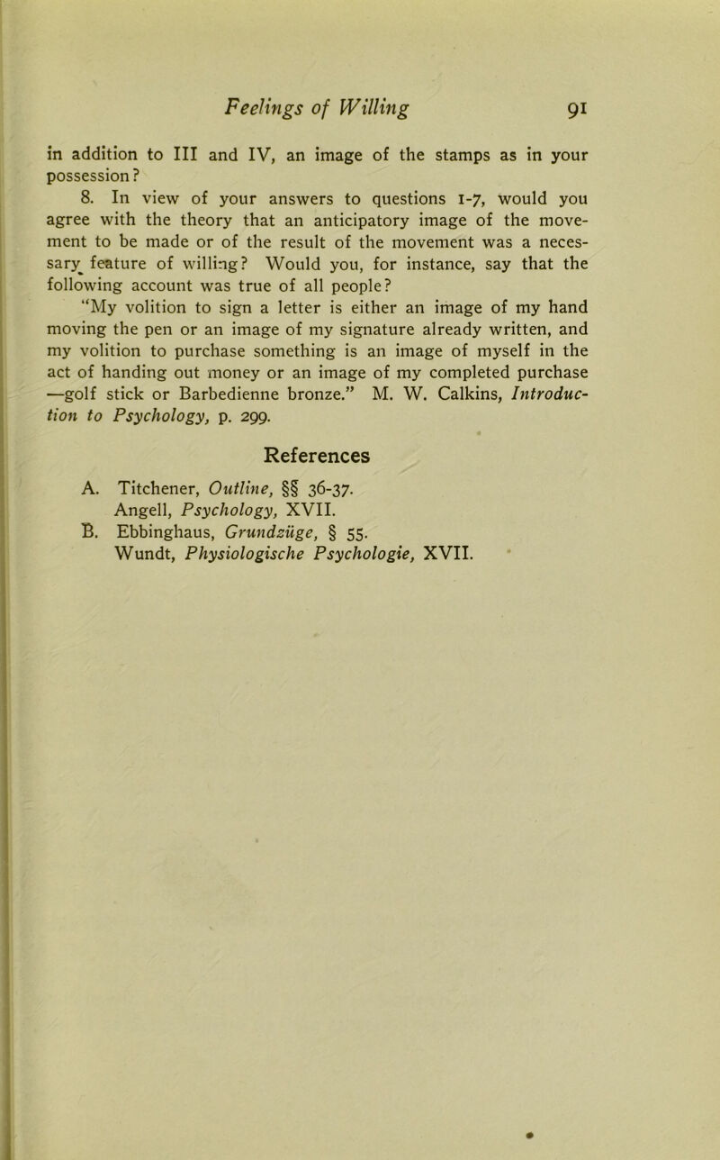 in addition to III and IV, an image of the stamps as in your possession ? 8. In view of your answers to questions 1-7, would you agree with the theory that an anticipatory image of the move- ment to be made or of the result of the movement was a neces- sary^ feature of willing? Would you, for instance, say that the following account was true of all people? “My volition to sign a letter is either an image of my hand moving the pen or an image of my signature already written, and my volition to purchase something is an image of myself in the act of handing out money or an image of my completed purchase —golf stick or Barbedienne bronze.” M. W. Calkins, Introduc- tion to Psychology, p. 299. References A. Titchener, Outline, §§ 36-37. Angell, Psychology, XVII. B. Ebbinghaus, Grundziige, § 55. Wundt, Physiologische Psychologie, XVII.