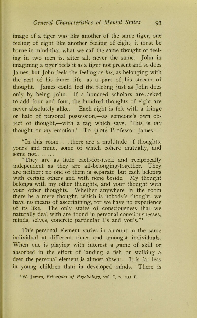 image of a tiger was like another of the same tiger, one feeling of eight like another feeling of eight, it must be borne in mind that what we call the same thought or feel- ing in two men is, after all, never the same. John in imagining a tiger feels it as a tiger not present and so does James, but John feels the feeling as his, as belonging with the rest of his inner life, as a part of his stream of thought. James could feel the feeling just as John does only by being John. If a hundred scholars are . asked to add four and four, the hundred thoughts of eight are never absolutely alike. Each eight is felt with a fringe or halo of personal possession,—as someone’s own ob- ject of thought,—with a tag which says, ‘This is my thought or my emotion.’ To quote Professor James: “In this room. . . .there are a multitude of thoughts, yours and mine, some of which cohere mutually, and some not “They are as little each-for-itself and reciprocally independent as they are all-belonging-together. They are neither: no one of them is separate, but each belongs with certain others and with none beside. My thought belongs with my other thoughts, and your thought with your other thoughts. Whether anywhere in the room there be a mere thought, which is nobody’s thought, we have no means of ascertaining, for we have no experience of its like. The only states of consciousness that we naturally deal with are found in personal consciousnesses, minds, selves, concrete particular I’s and you’s.”1 This personal element varies in amount in the same individual at different times and amongst individuals. When one is playing with interest a game of skill or absorbed in the effort of landing a fish or stalking a deer the personal element is almost absent. It is far less in young children than in developed minds. There is 1 W. James, Principles of Psychology, vol. I, p. 225 f.