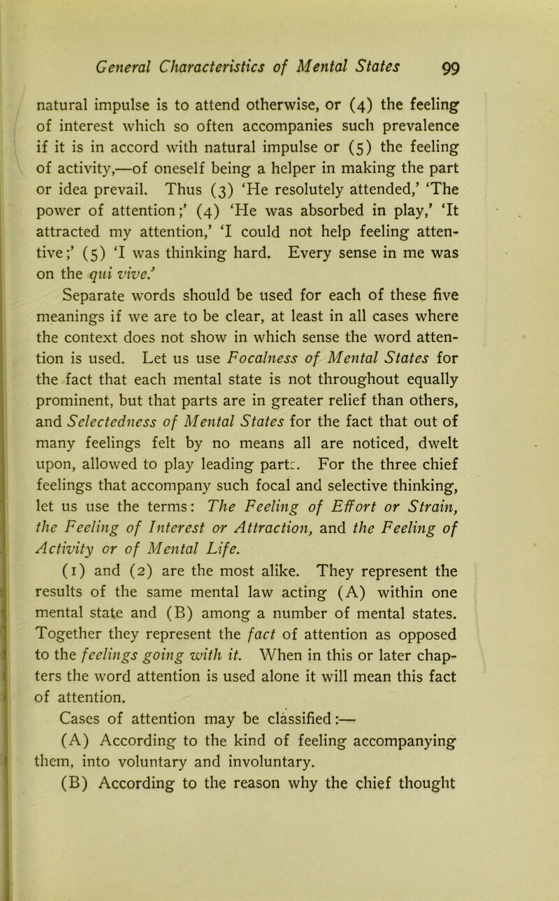 natural impulse is to attend otherwise, or (4) the feeling of interest which so often accompanies such prevalence if it is in accord with natural impulse or (5) the feeling of activity,—of oneself being a helper in making the part or idea prevail. Thus (3) ‘He resolutely attended/ ‘The power of attention/ (4) ‘He was absorbed in play/ ‘It attracted my attention/ ‘I could not help feeling atten- tive/ (5) ‘I was thinking hard. Every sense in me was on the qui vive/ Separate words should be used for each of these five meanings if we are to be clear, at least in all cases where the context does not show in which sense the word atten- tion is used. Let us use Focalness of Mental States for the fact that each mental state is not throughout equally prominent, but that parts are in greater relief than others, and Selectedness of Mental States for the fact that out of many feelings felt by no means all are noticed, dwelt upon, allowed to play leading part:. For the three chief feelings that accompany such focal and selective thinking, let us use the terms: The Feeling of Effort or Strain, the Feeling of Interest or Attraction, and the Feeling of Activity or of Mental Life. (1) and (2) are the most alike. They represent the results of the same mental law acting (A) within one mental state and (B) among a number of mental states. Together they represent the fact of attention as opposed to the feelings going with it. When in this or later chap- ters the word attention is used alone it will mean this fact of attention. Cases of attention may be classified:— (A) According to the kind of feeling accompanying them, into voluntary and involuntary. (B) According to the reason why the chief thought