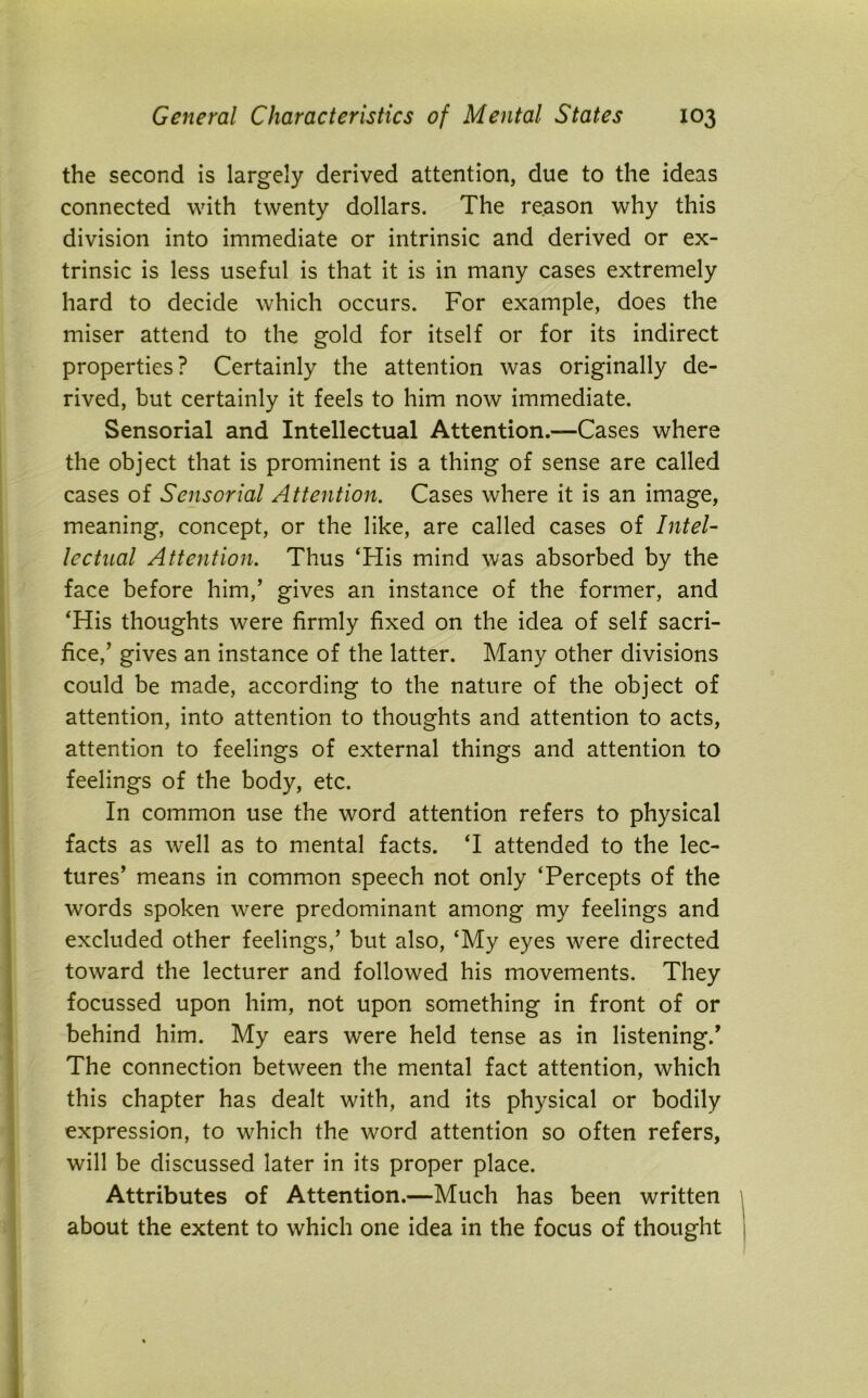 the second is largely derived attention, due to the ideas connected with twenty dollars. The reason why this division into immediate or intrinsic and derived or ex- trinsic is less useful is that it is in many cases extremely hard to decide which occurs. For example, does the miser attend to the gold for itself or for its indirect properties? Certainly the attention was originally de- rived, but certainly it feels to him now immediate. Sensorial and Intellectual Attention.—Cases where the object that is prominent is a thing of sense are called cases of Sensorial Attention. Cases where it is an image, meaning, concept, or the like, are called cases of Intel- lectual Attention. Thus ‘His mind was absorbed by the face before him,’ gives an instance of the former, and ‘His thoughts were firmly fixed on the idea of self sacri- fice,’ gives an instance of the latter. Many other divisions could be made, according to the nature of the object of attention, into attention to thoughts and attention to acts, attention to feelings of external things and attention to feelings of the body, etc. In common use the word attention refers to physical facts as well as to mental facts. ‘I attended to the lec- tures’ means in common speech not only ‘Percepts of the words spoken were predominant among my feelings and excluded other feelings,’ but also, ‘My eyes were directed toward the lecturer and followed his movements. They focussed upon him, not upon something in front of or behind him. My ears were held tense as in listening.’ The connection between the mental fact attention, which this chapter has dealt with, and its physical or bodily expression, to which the word attention so often refers, will be discussed later in its proper place. Attributes of Attention.—Much has been written about the extent to which one idea in the focus of thought
